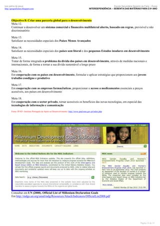 luís palma de jesus
http://geografismos.blogspot.com

Escola Secundária Severim de Faria – Évora
INTERDEPENDÊNCIA – SEBENTA DAS MATÉRIAS PARA O 9º ANO

Objectivo 8: Criar uma parceria global para o desenvolvimento
Meta 12.
Continuar a desenvolver um sistema comercial e financeiro multilateral aberto, baseado em regras, previsível e não
discriminatório
Meta 13.
Satisfazer as necessidades especiais dos Países Menos Avançados
Meta 14.
Satisfazer as necessidades especiais dos países sem litoral e dos pequenos Estados insulares em desenvolvimento
Meta 15.
Tratar de forma integrada o problema da dívida dos países em desenvolvimento, através de medidas nacionais e
internacionais, de forma a tornar a sua dívida sustentável a longo prazo
Meta 16.
Em cooperação com os países em desenvolvimento, formular e aplicar estratégias que proporcionem aos jovens
trabalho condigno e produtivo
Meta 17.
Em cooperação com as empresas farmacêuticas, proporcionar o acesso a medicamentos essenciais a preços
acessíveis, aos países em desenvolvimento
Meta 18.
Em cooperação com o sector privado, tornar acessíveis os benefícios das novas tecnologias, em especial das
tecnologias de informação e comunicação
Fonte: IPAD - Instituto Português de Apoio ao Desenvolvimento: http://www.ipad.mne.gov.pt/index.php

Consultar em UN (2008). Official List of Millenium Declaration Goals
Em http://mdgs.un.org/unsd/mdg/Resources/Attach/Indicators/OfficialList2008.pdf

Página 14 de 19

 