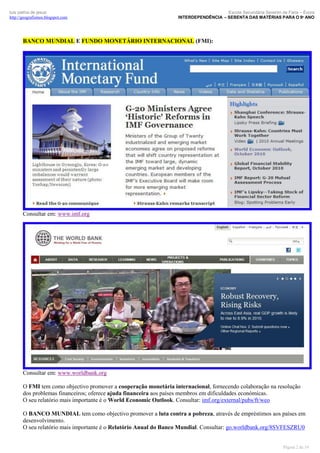 luís palma de jesus
http://geografismos.blogspot.com

Escola Secundária Severim de Faria – Évora
INTERDEPENDÊNCIA – SEBENTA DAS MATÉRIAS PARA O 9º ANO

BANCO MUNDIAL E FUNDO MONETÁRIO INTERNACIONAL (FMI):

Consultar em: www.imf.org

Consultar em: www.worldbank.org
O FMI tem como objectivo promover a cooperação monetária internacional, fornecendo colaboração na resolução
dos problemas financeiros; oferece ajuda financeira aos países membros em dificuldades económicas.
O seu relatório mais importante é o World Economic Outlook. Consultar: imf.org/external/pubs/ft/weo
O BANCO MUNDIAL tem como objectivo promover a luta contra a pobreza, através de empréstimos aos países em
desenvolvimento.
O seu relatório mais importante é o Relatório Anual do Banco Mundial. Consultar: go.worldbank.org/8SVFESZRU0

Página 2 de 19

 