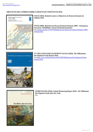 luís palma de jesus
http://geografismos.blogspot.com

Escola Secundária Severim de Faria – Évora
INTERDEPENDÊNCIA – SEBENTA DAS MATÉRIAS PARA O 9º ANO

PRINCIPAIS RELATÓRIOS SOBRE O DESENVOLVIMENTO EM 2010:
PNUD (2010). Relatório sobre os Objectivos de Desenvolvimento do
Milénio 2010.

PNUD (2009). Relatório de Desenvolvimento Humano 2009 – Ultrapassar
barreiras: Mobilidade e desenvolvimentos humanos.
Em scribd.com/doc/27169334/Relatorio-do-Desenvolvimento-Humano-2009PNUD-ONU

UN MILLENIUM DEVELOPMENT GOALS (2010). The Millennium
Development Goals Report 2010.
Em http://www.scribd.com/doc/40142920/Millennium-Development-GoalsReport-2010

WORLD BANK (2010). Global Monitoring Report 2010 - The Millenium
Development Goals after the crisis.
Em

Página 3 de 19

 