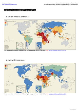 luís palma de jesus
http://geografismos.blogspot.com

Escola Secundária Severim de Faria – Évora
INTERDEPENDÊNCIA – SEBENTA DAS MATÉRIAS PARA O 9º ANO

8 OBSTÁCULOS AO DESENVOLVIMENTO:

(1) FOME E POBREZA EXTREMA:

Taxas de pobreza: Percentagem da população que vive com menos de US$1,25 ao dia (2005). Fonte: http://go.worldbank.org/PD5LUKA2N0

(2) EDUCAÇÃO PRIMÁRIA:

Taxa de conclusão do ensino fundamental: Percentagem do grupo etário relevante (2004-08). Fonte: http://go.worldbank.org/PD5LUKA2N0

Página 4 de 19

 