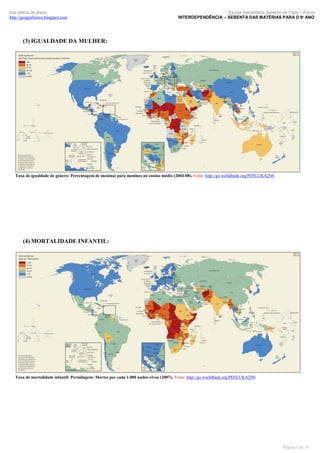 luís palma de jesus
http://geografismos.blogspot.com

Escola Secundária Severim de Faria – Évora
INTERDEPENDÊNCIA – SEBENTA DAS MATÉRIAS PARA O 9º ANO

(3) IGUALDADE DA MULHER:

Taxa de igualdade de género: Percentagem de meninas para meninos no ensino médio (2004-08). Fonte: http://go.worldbank.org/PD5LUKA2N0

(4) MORTALIDADE INFANTIL:

Taxa de mortalidade infantil: Permilagem: Mortes por cada 1.000 nados-vivos (2007). Fonte: http://go.worldbank.org/PD5LUKA2N0

Página 5 de 19

 