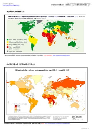 luís palma de jesus
http://geografismos.blogspot.com

Escola Secundária Severim de Faria – Évora
INTERDEPENDÊNCIA – SEBENTA DAS MATÉRIAS PARA O 9º ANO

(5) SAÚDE MATERNA:

Taxa de mortalidade materna: Mortes por cada 1.000 nados-vivos (2005). Fonte (adaptado): http://stats.oecd.org/oecdfactbook/

(6) HIV/SIDA E OUTRAS DOENÇAS:

Prevalência de HIV: Percentagem da população de 15-49 anos (2007). Fonte: www.who.int/whosis/whostat/2010/en/index.html

Página 6 de 19

 