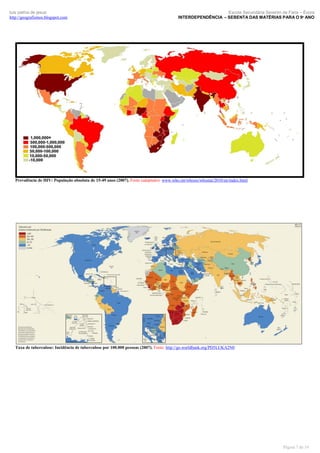 luís palma de jesus
http://geografismos.blogspot.com

Escola Secundária Severim de Faria – Évora
INTERDEPENDÊNCIA – SEBENTA DAS MATÉRIAS PARA O 9º ANO

Prevalência de HIV: População absoluta de 15-49 anos (2007). Fonte (adaptado): www.who.int/whosis/whostat/2010/en/index.html

Taxa de tuberculose: Incidência de tuberculose por 100.000 pessoas (2007). Fonte: http://go.worldbank.org/PD5LUKA2N0

Página 7 de 19

 