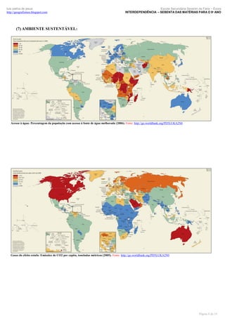 luís palma de jesus
http://geografismos.blogspot.com

Escola Secundária Severim de Faria – Évora
INTERDEPENDÊNCIA – SEBENTA DAS MATÉRIAS PARA O 9º ANO

(7) AMBIENTE SUSTENTÁVEL:

Acesso à água: Percentagem da população com acesso à fonte de água melhorada (2006). Fonte: http://go.worldbank.org/PD5LUKA2N0

Gases do efeito estufa: Emissões de CO2 per capita, toneladas métricas (2005). Fonte: http://go.worldbank.org/PD5LUKA2N0

Página 8 de 19

 