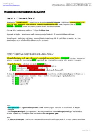 luís palma de jesus
http://geografismos.blogspot.com

Escola Secundária Severim de Faria – Évora
INTERDEPENDÊNCIA – SEBENTA DAS MATÉRIAS PARA O 9º ANO

A PEGADA ECOLÓGICA A NÍVEL MUNDIAL:

O QUE É A PEGADA ECOLÓGICA?
A expressão Pegada Ecológica é uma tradução do Inglês ecological footprint e refere-se à quantidade de terra e
água que seria necessária para sustentar uma determinada população, tendo em conta todos os recursos
materiais e energéticos gastos para manter os seus actuais níveis de consumos.
O termo foi primeiramente usado em 1990 por William Rees.
A pegada ecológica é actualmente usada como o principal indicador de sustentabilidade ambiental.
Normalmente é usado para averiguar a sustentabilidade do estilo de vida de indivíduos, produtos e serviços,
organizações, sectores industriais, cidades, regiões ou países.

COMO FUNCIONA O INDICADOR PEGADA ECOLÓGICA?
A Pegada Ecológica mede a pressão que a humanidade exerce na biosfera comparando a procura humana por
recursos e serviços dos ecossistemas com a capacidade que o planeta tem em gerar estes recursos e serviços.
A Pegada Ecológica é calculada através do somatório das:
a) áreas de produção dos recursos renováveis utilizados mais as
b) áreas ocupadas com infra-estruturas e mais as (1)
c) áreas necessárias para a absorção dos resíduos criados pelo Homem (2).
As áreas de produção dos recursos renováveis utilizados incluídos na contabilidade da Pegada Ecológica são as
áreas necessárias para produzir o alimento, a fibra e a madeira consumidos pela população humana:
1) áreas de solo agrícola (3)
2) áreas de pastagem (4)
3) áreas de floresta (5)
4) áreas de pesca (6)

Nota:
A biocapacidade é a capacidade regenerativa total disponível para satisfazer as necessidades da Pegada
Ecológica.
Tanto a Pegada Ecológica (que representa a procura por recursos) como a biocapacidade (que representa os
recursos disponíveis) são expressas em unidades de hectares globais (gha).
Nota:
Um hectare global (gha) é um hectare com capacidade mundial média para produzir recursos e absorver resíduos.

Página 10 de 35

 