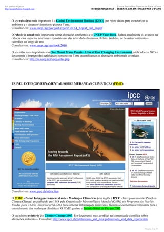 luís palma de jesus
http://geografismos.blogspot.com

Escola Secundária Severim de Faria – Évora
INTERDEPENDÊNCIA – SEBENTA DAS MATÉRIAS PARA O 9º ANO

O seu relatório mais importante é o Global Environment Outlook (GEO) que reúne dados para caracterizar o
ambiente e o desenvolvimento no planeta Terra.
Consultar em: www.unep.org/geo/geo4/report/GEO-4_Report_Full_en.pdf
O relatório anual mais importante sobre alterações ambientais é o UNEP Year Book. Relata anualmente os avanços na
ciência e os impactos no clima e ecossistemas das actividades humanas. Relata, também, os desastres ambientais
ocorridos ao longo do ano.
Consultar em: www.unep.org/yearbook/2010
O seu atlas mais importante é o One Planet Many People: Atlas of Our Changing Environment publicado em 2005 e
documenta o impacto das actividades humanas na Terra quantificando as alterações ambientais ocorridas.
Consultar em: http://na.unep.net/unep-atlas.php

PAINEL INTERGOVERNAMENTAL SOBRE MUDANÇAS CLIMÁTICAS (PIMC):

Consultar em: www.ipcc.ch/index.htm
O PIMC - Painel Intergovernamental sobre Mudanças Climáticas (em inglês é IPCC - Intergovernmental Panel on
Climate Change) estabelecido em 1988 pela Organização Meteorológica Mundial (OMM) e o Programa das Nações
Unidas para o Meio Ambiente (PNUMA) para fornecer informações científicas, técnicas e económicas relevantes para o
entendimento das mudanças climáticas. O PIMC ganhou o Prémio Nobel da Paz em 2007.
O seu último relatório é o Climate Change 2007. É o documento mais credível na comunidade científica sobre
alterações ambientais. Consultar: http://www.ipcc.ch/publications_and_data/publications_and_data_reports.htm

Página 2 de 35

 