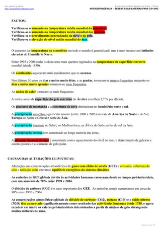 luís palma de jesus
http://geografismos.blogspot.com

Escola Secundária Severim de Faria – Évora
INTERDEPENDÊNCIA – SEBENTA DAS MATÉRIAS PARA O 9º ANO

FACTOS:
Verificou-se o aumento na temperatura média mundial da atmosfera.
Verificou-se o aumento na temperatura média mundial dos oceanos.
Verificou-se o derretimento generalizado da neve e do gelo.
Verificou-se a elevação do nível médio mundial do mar.

O aumento da temperatura na atmosfera em todo o mundo é generalizado mas é mais intenso nas latitudes
elevadas do Hemisfério Norte.
Entre 1995 e 2006 estão os doze anos mais quentes registados na temperatura da superfície terrestre
mundial (desde 1850).
Os continentes aqueceram mais rapidamente que os oceanos.
Nos últimos 50 anos os dias e noites muito frias, e as geadas, tornaram-se menos frequentes enquanto os
dias e noites muito quentes tornaram-se mais frequentes.
As ondas de calor tornaram-se mais frequentes.
A média anual da superfície do gelo marinho do Árctico encolheu 2,7 % por década.
Os glaciares de montanha e a cobertura de neve diminuíram no hemisfério norte e sul.
A precipitação aumentou significativamente (entre 1900 a 2005) no leste da América do Norte e do Sul,
Europa do Norte e Central e norte da Ásia,
A precipitação diminuiu no Sahel, no Mediterrâneo, na África do Sul e partes do sul da Ásia.
A precipitação intensa tem aumentado ao longo maioria das áreas,
A elevação do nível do mar é consistente com o aquecimento do nível do mar, o derretimento de geleiras e
calotes polares e as camadas de gelo polar.

CAUSAS DAS ALTERAÇÕES CLIMÁTICAS:
Alterações nas concentrações atmosféricas de gases com efeito de estufa (GEE) e aerossóis, cobertura do
solo e radiação solar alteram o equilíbrio energético do sistema climático.
As emissões de GEE globais devido às actividades humanas cresceram desde os tempos pré-industriais,
com um aumento de 70% entre 1970 e 2004.
O dióxido de carbono (CO2) é o mais importante dos GEE. As emissões anuais aumentaram em cerca de
80% entre 1970 e 2004.
As concentrações atmosféricas globais de dióxido de carbono (CO2), metano (CH4) e o óxido nitroso
(N2O) têm aumentado significativamente como resultado das actividades humanas desde 1750, e agora
excedem em muito os valores pré-industriais determinados a partir de núcleos de gelo abrangendo
muitos milhares de anos.

Página 28 de 35

 