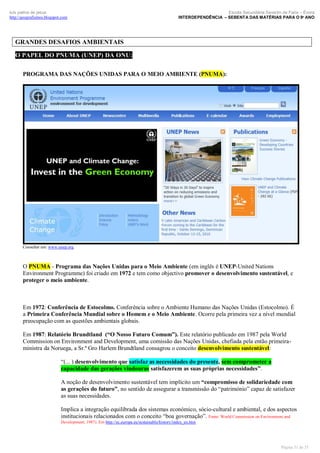 luís palma de jesus
http://geografismos.blogspot.com

Escola Secundária Severim de Faria – Évora
INTERDEPENDÊNCIA – SEBENTA DAS MATÉRIAS PARA O 9º ANO

GRANDES DESAFIOS AMBIENTAIS
O PAPEL DO PNUMA (UNEP) DA ONU:
PROGRAMA DAS NAÇÕES UNIDAS PARA O MEIO AMBIENTE (PNUMA):

Consultar em: www.unep.org

O PNUMA - Programa das Nações Unidas para o Meio Ambiente (em inglês é UNEP-United Nations
Environment Programme) foi criado em 1972 e tem como objectivo promover o desenvolvimento sustentável, e
proteger o meio ambiente.

Em 1972: Conferência de Estocolmo. Conferência sobre o Ambiente Humano das Nações Unidas (Estocolmo). É
a Primeira Conferência Mundial sobre o Homem e o Meio Ambiente. Ocorre pela primeira vez a nível mundial
preocupação com as questões ambientais globais.
Em 1987: Relatório Brundtland (“O Nosso Futuro Comum”). Este relatório publicado em 1987 pela World
Commission on Environment and Development, uma comissão das Nações Unidas, chefiada pela então primeiraministra da Noruega, a Sr.ª Gro Harlem Brundtland consagrou o conceito desenvolvimento sustentável:
“(... ) desenvolvimento que satisfaz as necessidades do presente, sem comprometer a
capacidade das gerações vindouras satisfazerem as suas próprias necessidades”.
A noção de desenvolvimento sustentável tem implícito um “compromisso de solidariedade com
as gerações do futuro”, no sentido de assegurar a transmissão do “património” capaz de satisfazer
as suas necessidades.
Implica a integração equilibrada dos sistemas económico, sócio-cultural e ambiental, e dos aspectos
institucionais relacionados com o conceito “boa governação”. Fonte: World Commission on Environment and
Development; 1987). Em http://ec.europa.eu/sustainable/history/index_en.htm

Página 31 de 35

 