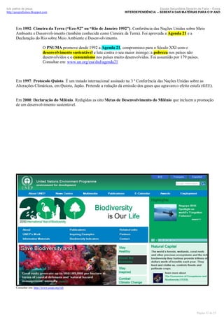 luís palma de jesus
http://geografismos.blogspot.com

Escola Secundária Severim de Faria – Évora
INTERDEPENDÊNCIA – SEBENTA DAS MATÉRIAS PARA O 9º ANO

Em 1992: Cimeira da Terra (“Eco-92” ou “Rio de Janeiro 1992”). Conferência das Nações Unidas sobre Meio
Ambiente e Desenvolvimento (também conhecida como Cimeira da Terra). Foi aprovada a Agenda 21 e a
Declaração do Rio sobre Meio Ambiente e Desenvolvimento.
O PNUMA promove desde 1992 a Agenda 21, compromisso para o Século XXI com o
desenvolvimento sustentável e luta contra o seu maior inimigo: a pobreza nos países não
desenvolvidos e o consumismo nos países muito desenvolvidos. Foi assumido por 179 países.
Consultar em: www.un.org/esa/dsd/agenda21

Em 1997: Protocolo Quioto. É um tratado internacional assinado na 3 ª Conferência das Nações Unidas sobre as
Alterações Climáticas, em Quioto, Japão. Pretende a redução da emissão dos gases que agravam o efeito estufa (GEE).

Em 2000: Declaração do Milénio. Redigidas as oito Metas de Desenvolvimento do Milénio que incluem a promoção
de um desenvolvimento sustentável.

Consultar em: http://www.unep.org/iyb

Página 32 de 35

 
