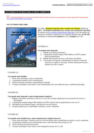 Escola Secundária Severim de Faria – Évora
INTERDEPENDÊNCIA – SEBENTA DAS MATÉRIAS PARA O 9º ANO

luís palma de jesus
http://geografismos.blogspot.com

4 CENÁRIOS FUTUROS PARA O MEIO AMBIENTE:
Fonte:
IPCC - INTERGOVERNMENTAL PANEL ON CLIMATE CHANGE (2007). The Fourth Assessment Report, Climate Change 2007, Synthesis Report
www.scribd.com/full/39695026 (versão espanhol)

OS CENÁRIOS SRES 2000:
Em 2000 o Relatório Especial sobre Cenários de Emissões (SRES) do
IPCC - INTERGOVERNMENTAL PANEL ON CLIMATE CHANGE
(Consultar em www.grida.no/publications/other/ipcc) criou 40 cenários de
alterações climáticas e agrupou-os em 4 grandes famílias (A1, A2, B1, B2)
Atendendo a considerações políticas (1 e2) e ecológicas (A e B).

CENÁRIO A1:
Um mundo mais integrado:
i. Rápido crescimento económico.
ii. A população mundial atinge 9.000 milhões em 2050 e depois
declina gradualmente.
iii. Rápida disseminação de novas e eficientes tecnologias.
iv. Um mundo convergente na distribuição de riqueza e modos de
vida entre as regiões a convergir. Extensa interacções sociais e
culturais em todo o mundo.

CENÁRIO A2:
Um mundo mais dividido:
i. Países auto-suficientes e pouco cooperantes.
ii. A população mundial cresce continuamente.
iii. Desenvolvimento económico regionalmente orientado.
iv. Avanços tecnológicos mais lentos e mais fragmentados mas com melhorias para o rendimento percapita.

CENÁRIO B1:
Um mundo mais integrado e mais ecologicamente amigável:
i. Rápido crescimento económico como na A1, mas com evolução rápida para uma economia de serviços e
informações.
ii. A população mundial atinge 9.000 milhões em 2050 e depois declina gradualmente como em A1.
iii. Introdução de tecnologias limpas e eficiência no uso de recursos.
iv. Soluções globais para a estabilidade económica, social e ambiental.

CENÁRIO B2:
Um mundo mais dividido mas o mais ecologicamente amigável possível:
i. Países auto-suficientes. Soluções locais ao invés de globais para a estabilidade económica, social e ambiental.
ii. A população mundial cresce continuamente mas a um ritmo mais lento do que em A2.
iii. Níveis razoáveis de desenvolvimento.
iv. Avanços tecnológicos mais lentos e mais fragmentos do que em A1 e B1.
Página 33 de 35

 