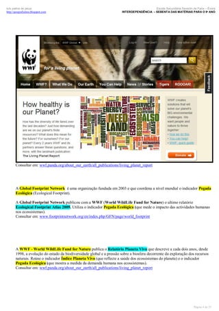 luís palma de jesus
http://geografismos.blogspot.com

Escola Secundária Severim de Faria – Évora
INTERDEPENDÊNCIA – SEBENTA DAS MATÉRIAS PARA O 9º ANO

Consultar em: wwf.panda.org/about_our_earth/all_publications/living_planet_report

A Global Footprint Network é uma organização fundada em 2003 e que coordena a nível mundial o indicador Pegada
Ecológica (Ecological Footprint).
A Global Footprint Network publicou com a WWF (World WildLife Fund for Nature) o ultimo relatório
Ecological Footprint Atlas 2009. Utiliza o indicador Pegada Ecológica (que mede o impacto das actividades humanas
nos ecossistemas).
Consultar em: www.footprintnetwork.org/en/index.php/GFN/page/world_footprint

A WWF - World WildLife Fund for Nature publica o Relatório Planeta Vivo que descreve a cada dois anos, desde
1998, a evolução do estado da biodiversidade global e a pressão sobre a biosfera decorrente da exploração dos recursos
naturais. Reúne o indicador Índice Planeta Vivo (que reflecte a saúde dos ecossistemas do planeta) e o indicador
Pegada Ecológica (que mostra a medida da demanda humana nos ecossistemas).
Consultar em: wwf.panda.org/about_our_earth/all_publications/living_planet_report

Página 4 de 35

 