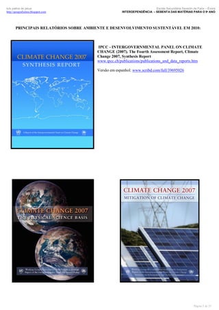 luís palma de jesus
http://geografismos.blogspot.com

Escola Secundária Severim de Faria – Évora
INTERDEPENDÊNCIA – SEBENTA DAS MATÉRIAS PARA O 9º ANO

PRINCIPAIS RELATÓRIOS SOBRE AMBIENTE E DESENVOLVIMENTO SUSTENTÁVEL EM 2010:

IPCC - INTERGOVERNMENTAL PANEL ON CLIMATE
CHANGE (2007). The Fourth Assessment Report, Climate
Change 2007, Synthesis Report
www.ipcc.ch/publications/publications_and_data_reports.htm
Versão em espanhol: www.scribd.com/full/39695026

Página 5 de 35

 