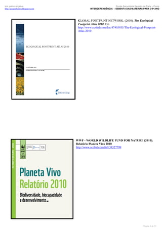 luís palma de jesus
http://geografismos.blogspot.com

Escola Secundária Severim de Faria – Évora
INTERDEPENDÊNCIA – SEBENTA DAS MATÉRIAS PARA O 9º ANO

GLOBAL FOOTPRINT NETWORK. (2010). The Ecological
Footprint Atlas 2010. Em
http://www.scribd.com/doc/47405935/The-Ecological-FootprintAtlas-2010

WWF - WORLD WILDLIFE FUND FOR NATURE (2010).
Relatório Planeta Vivo 2010
http://www.scribd.com/full/39327799

Página 8 de 35

 