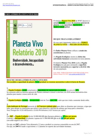 luís palma de jesus
http://geografismos.blogspot.com

Escola Secundária Severim de Faria – Évora
INTERDEPENDÊNCIA – SEBENTA DAS MATÉRIAS PARA O 9º ANO

O RELATÓRIO PLANETA VIVO 2010:
O relatório Planeta Vivo 2010 da WWF descreve o
actual consumo humano de recursos naturais do
planeta, a sua capacidade regenerativa e a
biodiversidade global.

DO QUE TRATA O RELATÓRIO?
Os seus mais importantes índices são o ÍNDICE
PLANETA VIVO e a PEGADA ECOLÓGICA.

O «Índice Planeta Vivo» reflecte o estado dos
ecossistemas do planeta.
A «Pegada Ecológica» mostra os efeitos das
actividades humanas (consumos) no nosso planeta.
O relatório Planeta Vivo 2010 avalia a Pegada
Ecológica de cada país estimando a superfície
terrestre necessária para suportar o nível de vida
de uma população.
Fonte: WWF - WORLD WILDLIFE FUND FOR NATURE (2010).
Relatório Planeta Vivo 2010. www.scribd.com/full/39327799

RESUMO DO RELATÓRIO PLANETA VIVO 2010:
Foi excedida a capacidade do planeta Terra produzir os recursos necessários à sobrevivência do Homem.

1.
A Pegada Ecológica excede actualmente a capacidade de regeneração do planeta em cerca de 30% .
Se a procura sobre os recursos naturais do Planeta continuar a crescer a esta taxa, em 2030 seriam necessários dois
planetas para manter o nosso estilo de vida.
2.
A Pegada Ecológica excedeu a biocapacidade total da Terra após 1980; valor que tem vindo a aumentar desde então.
3.
Cada habitante de Portugal necessita de 4,47 hectares globais (gha) para obter os alimentos que consome, a água que
bebe, para abrigar as construções que utiliza e para absorver o dióxido de carbono que lança para a atmosfera.
Nota: Portugal tem ±9.263.600 hectares e 10.644.496 habitantes (±0,87 hectares per capita).

4.
Em 2007, a Pegada Ecológica foi de 18.000.000.000 gha (hectares globais) ou 2,7 gha por pessoa.
Contudo, a biocapacidade do planeta é apenas de 11.900.000.000 gha ou de 1,8 gha por pessoa
(um saldo negativo em ±50%).
Ou seja, em 2007 o planeta Terra demoraria 1,5 anos a produzir os recursos consumidos no ano de 2007.
Ou seja, em 2007foi usado o equivalente a 1,5 planetas no suporte das actividades humanas.

Página 9 de 35

 