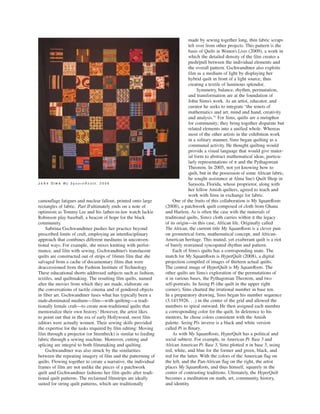 made by sewing together long, thin fabric scraps
left over from other projects. This pattern is the
basis of Quilts in Women’s Lives (2009), a work in
which the detailed density of the film creates a
push/pull between the individual elements and
the overall pattern. Gschwandtner also exploits
film as a medium of light by displaying her
hybrid quilt in front of a light source, thus
creating a textile of luminous splendor.
Symmetry, balance, rhythm, permutation,
and transformation are at the foundation of
John Sims’s work. As an artist, educator, and
curator he seeks to integrate “the tenets of
mathematics and art, mind and hand, creativity
and analysis.”2
For Sims, quilts are a metaphor
for community; they bring together disparate but
related elements into a unified whole. Whereas
most of the other artists in the exhibition work
in a solitary manner, Sims began quilting as a
communal activity. He thought quilting would
provide a visual language that would give mater-
ial form to abstract mathematical ideas, particu-
larly representations of π and the Pythagorean
Theorem. In 2005, not yet knowing how to
quilt, but in the possession of some African fabric,
he sought assistance at Alma Sue’s Quilt Shop in
Sarasota, Florida, whose proprietor, along with
her fellow Amish quilters, agreed to teach and
work with Sims in exchange for fabric.
One of the fruits of this collaboration is My SquareRoots
(2008), a patchwork quilt composed of cloth from Ghana
and Harlem. As is often the case with the materials of
traditional quilts, Sims’s cloth carries within it the legacy
of its origin—in this case, African life. Originally called
The African, the current title My SquareRoots is a clever pun
on geometrical form, mathematical concept, and African-
American heritage. This muted, yet exuberant quilt is a riot
of barely restrained syncopated rhythm and pattern.
Each of Sims’s quilts has a corresponding mate. The
match for My SquareRoots is HyperQuilt (2008), a digital
projection compiled of images of thirteen actual quilts.
The central image of HyperQuilt is My SquareRoots. The
other quilts are Sims’s exploration of the permutations of
π in various bases, the Pythagorean Theorem, and two
self-portraits. In Seeing Pi (the quilt in the upper right
corner), Sims charted the irrational number in base ten.
In a preparatory drawing, Sims began his number sequence
(3.1415926. . .) in the center of the grid and allowed the
numbers to spiral outward. He then assigned each number
a corresponding color for the quilt. In deference to his
mentors, he chose colors consistent with the Amish
palette. Seeing Pi’s inverse is a black and white version
called Pi in Binary.
As with My SquareRoots, HyperQuilt has a political and
social subtext. For example, in American Pi: Base 3 and
African American Pi: Base 3, Sims plotted π in base 3, using
red, white, and blue for the former and green, black, and
red for the latter. With the colors of the American flag on
the left, and the Pan-African flag on the right, the artist
places My SquareRoots, and thus himself, squarely in the
center of contrasting traditions. Ultimately, the HyperQuilt
becomes a meditation on math, art, community, history,
and identity.
camouflage fatigues and nuclear fallout, printed onto large
rectangles of fabric. Part II ultimately ends on a note of
optimism as Tommy Lee and his father-in-law watch Jackie
Robinson play baseball, a beacon of hope for the black
community.
Sabrina Gschwandtner pushes her practice beyond
prescribed limits of craft, employing an interdisciplinary
approach that combines different mediums in unconven-
tional ways. For example, she mixes knitting with perfor-
mance, and film with sewing. Gschwandtner’s translucent
quilts are constructed out of strips of 16mm film that she
salvaged from a cache of documentary films that were
deaccessioned from the Fashion Institute of Technology.
These educational shorts addressed subjects such as fashion,
textiles, and quiltmaking. The resulting film quilts, named
after the movies from which they are made, elaborate on
the conversations of tactile cinema and of gendered objects
in fiber art. Gschwandtner fuses what has typically been a
male-dominated medium—film—with quilting—a tradi-
tionally female craft—to create non-traditional quilts that
memorialize their own history.1
However, the artist likes
to point out that in the era of early Hollywood, most film
editors were actually women. Their sewing skills provided
the expertise for the tasks required by film editing: Moving
film through a projector (or Steenbeck) is similar to feeding
fabric through a sewing machine. Moreover, cutting and
splicing are integral to both filmmaking and quilting.
Gschwandtner was also struck by the similarities
between the repeating imagery of film and the patterning of
quilts. Flowing together to create a narrative, the individual
frames of film are not unlike the pieces of a patchwork
quilt and Gschwandtner fashions her film quilts after tradi-
tional quilt patterns. The reclaimed filmstrips are ideally
suited for string quilt patterns, which are traditionally
JJ oo hh nn SS ii mm ss M y S q u a r e R o o t s , 2 0 0 8
 