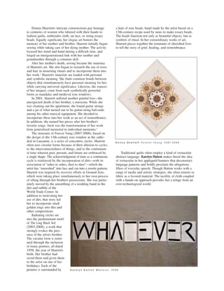 a halo of rose beads, hand made by the artist based on a
13th-century recipe used by nuns to make rosary beads.
The beads function not only as beautiful objects, but as
symbols of ritual. In her extraordinary works of art,
Sharrett pieces together the remnants of cherished lives
to tell the story of grief, healing, and remembrance.
Traditional quilts often employ a kind of vernacular
abstract language. KKaarroollyynn HHaattttoonn makes literal the idea
of vernacular in her appliquéd banners that deconstruct
language patterns and boldly proclaim the ubiquitous
fillers of everyday speech. Though Hatton works with a
range of media and artistic strategies, she often returns to
fabric as a favored material. The tactility of cloth coupled
with a hands-on approach provides her a refuge from an
over-technologized world.
Donna Sharrett’s intricate constructions pay homage
to centuries of women who labored with their hands to
fashion quilts, embroider cloth, tat lace, or string rosary
beads. Equally significant, her elegiac art honors the
memory of her mother and brother. Sharrett initially began
sewing while taking care of her dying mother. The activity
focused her mind and hand during a difficult time, and
forged an intergenerational link with her mother and
grandmother through a common skill.
After her mother’s death, sewing became the mainstay
of Sharrett’s art. She also began to research the use of roses
and hair in mourning rituals and to incorporate them into
her work.3
Sharrett’s materials are loaded with personal
and symbolic meaning. She finds common bonds between
objects that simultaneously have personal meaning for her,
while carrying universal significance. Likewise, the sources
of her imagery come from such symbolically powerful
forms as mandalas and medieval rose windows.
In 2001, Sharrett suffered another painful loss—the
unexpected death of her brother, a musician. While she
was cleaning out his apartment, she found guitar strings
and a jar of what turned out to be guitar-string ball-ends
among his other musical equipment. She decided to
incorporate these into her work as an act of remembrance.
In addition, she named her pieces after her brother’s
favorite songs. Such was the transformation of her work
from generalized memorial to individual memento.4
The structure of Forever Young (2007-2008), based on
the design of the 13th-century rose window at the cathe-
dral in Lausanne, is a series of concentric circles. Sharrett
often uses circular forms because of their allusion to cycles,
to the interconnectedness of things, and to the continuum
of time wherein past, present, and future are embraced by
a single shape. The acknowledgment of time as a continuous
cycle is reinforced by the incorporation of dirt—with its
association of “ashes to ashes, dust to dust”—which the
artist has “smooshed” into lace and cut into a rosette pattern.
Sharrett was inspired by recovery efforts at Ground Zero,
which were taking place simultaneously to her own process
of sifting through her brother’s possessions. She was partic-
ularly moved by the unearthing of a wedding band in the
dirt and rubble of the
World Trade Center. In
addition to motivating her
use of dirt, that story led
her to incorporate small
golden rings into this and
other compositions.
Radiating circles are
also the predominant motif
of The Long Black Veil
(2003-2008), a work that
strongly evokes the pres-
ence of the artist’s brother.
The circular form is reiter-
ated through the inclusion
of many pennies, all dated
1958, the year of Sharrett’s
birth. Her brother had
saved them and given them
to the artist on one of her
birthdays. Each of the
pennies is surrounded by KK aa rr oo ll yy nn HH aa tt tt oo nn W h a t e v e r , 2 0 0 9
DD oo nn nn aa SS hh aa rr rr ee tt tt F o r e v e r Y o u n g , 2 0 0 7 - 2 0 0 8
 