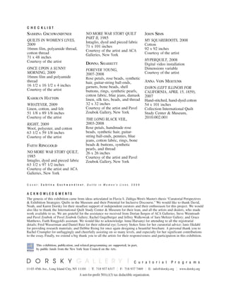 CC HH EE CC KK LL II SS TT
C u r a t o r i a l P r o g r a m s
11-03 45th Ave., Long Island City, NY 11101 || T: 718 937 6317 || F: 718 937 7469 || E: info@dorsky.org || www.dorsky.org
A not-for-profit 501(c)(3) tax deductible organization.
AA CC KK NN OO WW LL EE DD GG MM EE NN TT SS
The genesis of this exhibition came from ideas articulated in Flavia S. Zúñiga-West’s Master’s thesis “Curatorial Perspectives
& Exhibition Strategies: Quilts in the Museum and their Potential for Inclusive Discourse.” We would like to thank David,
Noah, and Karen Dorsky for their steadfast support of independent curators and their enthusiasm for this project. We would
also like to thank the International Quilt Study Center & Museum for their loan, and all the artists and dealers, who made
work available to us. We are grateful for the assistance we received from Dorian Bergen of ACA Galleries; Steve Weintraub
and Pavel Zoubok of Pavel Zoubok Gallery; Rachel Gugelberger and Jeffrey Walkowiak of Sara Meltzer Gallery; and Grace
Matthews, Faith Ringgold’s assistant. We would like to acknowledge Anna Harsanyi for attending to all the registrarial
details; Fred Wasserman and Daniel Ruiz for their editorial eye; Lowery Stokes Sims for her curatorial advice; Janis Ekdahl
for providing research materials; and Debbie Rising for once again designing a beautiful brochure. A personal thank you to
Rachel Crumpler for unflaggingly and cheerfully assisting on so many levels, and especially for her significant contributions
to the essay. Finally, we extend a big thank you to all the artists for their responsiveness and participation in this exhibition.
This exhibition, publication, and related programming are supported, in part,
by public funds from the New York State Council on the Arts.
SABRINA GSCHWANDTNER
QUILTS IN WOMEN’S LIVES,
2009
16mm film, polyamide thread,
cotton thread
71 x 48 inches
Courtesy of the artist
ONCE UPON A SUNNY
MORNING, 2009
16mm film and polyamide
thread
16 1/2 x 16 1/2 x 4 inches
Courtesy of the artist
KAROLYN HATTON
WHATEVER, 2009
Linen, cotton, and felt
51 1/8 x 89 1/8 inches
Courtesy of the artist
RIGHT, 2009
Wool, polyester, and cotton
63 1/2 x 59 1/8 inches
Courtesy of the artist
FAITH RINGGOLD
NO MORE WAR STORY QUILT,
1985
Intaglio, dyed and pieced fabric
63 1/2 x 97 1/2 inches
Courtesy of the artist and ACA
Galleries, New York
NO MORE WAR STORY QUILT
PART II, 1985
Intaglio, dyed and pieced fabric
71 x 101 inches
Courtesy of the artist and ACA
Galleries, New York
DONNA SHARRETT
FOREVER YOUNG,
2007-2008
Rose petals, rose beads, synthetic
hair, guitar-string ball-ends,
garnets, bone beads, shell
buttons, rings, synthetic pearls,
cotton fabric, blue jeans, damask
linen, silk ties, beads, and thread
32 x 32 inches
Courtesy of the artist and Pavel
Zoubok Gallery, New York
THE LONG BLACK VEIL,
2003-2008
Rose petals, handmade rose
beads, synthetic hair, guitar-
string ball-ends, pennies, blue
jeans, cotton fabric, rings, bone
beads & buttons, synthetic
pearls, and thread
26 x 26 inches
Courtesy of the artist and Pavel
Zoubok Gallery, New York
JOHN SIMS
MY SQUAREROOTS, 2008
Cotton
92 x 92 inches
Courtesy of the artist
HYPERQUILT, 2008
Digital video installation
Dimensions variable
Courtesy of the artist
ANNA VON MERTENS
DAWN (LEFT ILLINOIS FOR
CALIFORNIA, APRIL 15, 1859),
2007
Hand-stitched, hand-dyed cotton
54 x 101 inches
Collection International Quilt
Study Center & Museum,
2010.002.001
C o v e r : SS aa bb rr ii nn aa GG ss cc hh ww aa nn dd tt nn ee rr , Q u i l t s i n W o m e n ’ s L i v e s , 2 0 0 9
 