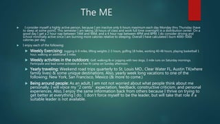 The ME
 I consider myself a highly active person, because I am inactive only 6 hours maximum each day Monday thru Thursday (have
to sleep at some point). This semester I am taking 18 hours of class and work full time overnight in a distribution center. On a
good day I get a 2 hour nap between 7AM and 9AM, and a 4 hour nap between 4PM and 8PM. I do consider driving and
school minimally active since I am burning more calories relative to sleeping. Overall I have calculated I burn 4000-5000
calories per day.
 I enjoy each of the following:
 Weekly Exercising: Jogging 6-9 miles, lifting weights 2-3 hours, golfing 18 holes, working 40-48 hours, playing basketball 1
hour, walking an additional 3 miles
 Weekly activities in the outdoors: Golf, walking/& or jogging with two dogs, 3 mile runs on Saturday mornings.
Participate and lead some activates at a free fit camp on Sunday afternoon.
 Yearly traveling: Weekend road trips quarterly to St. Louis MO., Clear Water FL, Austin TX(where
family lives) & some unique destinations. Also, yearly week long vacations to one of the
following; New York, San Francisco, Mexico (& more to come.)
 Being around people: As an adult, I am not not worried about what people think about me
personally. I will voice my “2 cents” expectation, feedback, constructive criticism, and personal
experiences. Also, I enjoy the same information back from others because I thrive on trying to
get better at everything I do. I don’t force myself to be the leader, but will take that role if a
suitable leader is not available.
 