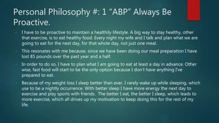 Personal Philosophy #: 1 “ABP” Always Be
Proactive.
- I have to be proactive to maintain a healthily lifestyle. A big way to stay healthy, other
that exercise, is to eat healthy food. Every night my wife and I talk and plan what we are
going to eat for the next day, for that whole day, not just one meal.
- This resonates with me because, since we have been doing our meal preparation I have
lost 85 pounds over the past year and a half.
- In order to do so, I have to plan what I am going to eat at least a day in advance. Other
wise, fast food will start to be the only option because I don’t have anything I’ve
prepared to eat.
- Because of my weight loss I sleep better than ever. I rarely wake up while sleeping, which
use to be a nightly occurrence. With better sleep I have more energy the next day to
exercise and play sports with friends. The better I eat, the better I sleep, which leads to
more exercise, which all drives up my motivation to keep doing this for the rest of my
life.
 