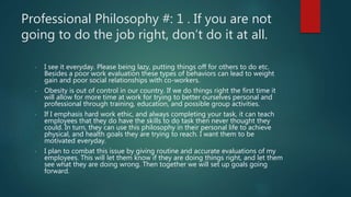 Professional Philosophy #: 1 . If you are not
going to do the job right, don’t do it at all.
- I see it everyday. Please being lazy, putting things off for others to do etc.
Besides a poor work evaluation these types of behaviors can lead to weight
gain and poor social relationships with co-workers.
- Obesity is out of control in our country. If we do things right the first time it
will allow for more time at work for trying to better ourselves personal and
professional through training, education, and possible group activities.
- If I emphasis hard work ethic, and always completing your task, it can teach
employees that they do have the skills to do task then never thought they
could. In turn, they can use this philosophy in their personal life to achieve
physical, and health goals they are trying to reach. I want them to be
motivated everyday.
- I plan to combat this issue by giving routine and accurate evaluations of my
employees. This will let them know if they are doing things right, and let them
see what they are doing wrong. Then together we will set up goals going
forward.
 