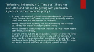 Professional Philosophy #: 2 “Time out” ( if you not
sure…stop, and find out by getting with you trainer/
supervisor on the companies policy.)
- To many times we are all guilty of assuming we know the right answer,
policy, or way to do a task. When our assumptions are wrong, it leads to
stress, more work, and less free time for recreation.
- Anxiety can form from not being sure about something, and also when
you have to wait and see if what you did was wrong.
- Anxiety can lead to stress and to much stress can be a huge health hazard
both directly and indirectly.
- If we take a “Time out” and go ask questions to insure we are doing things
correctly it will end up being a win/win for you and your company. It
shows your boss you can see and can acknowledge when you don’t know
exactly what to do. It also shows you are willing to ask for help. This shows
you want to succeed, and if you succeed your boss will succeed.
 