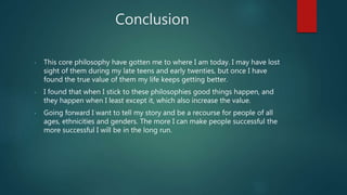 Conclusion
- This core philosophy have gotten me to where I am today. I may have lost
sight of them during my late teens and early twenties, but once I have
found the true value of them my life keeps getting better.
- I found that when I stick to these philosophies good things happen, and
they happen when I least except it, which also increase the value.
- Going forward I want to tell my story and be a recourse for people of all
ages, ethnicities and genders. The more I can make people successful the
more successful I will be in the long run.
 