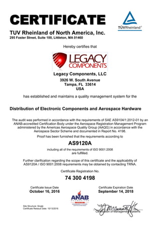 CERTIFICATE
TUV Rheinland of North America, Inc.
295 Foster Street, Suite 100, Littleton, MA 01460
Hereby certifies that
The audit was performed in accordance with the requirements of SAE AS9104/1:2012-01 by an
ANAB-accredited Certification Body under the Aerospace Registration Management Program
administered by the Americas Aerospace Quality Group (AAQG) in accordance with the
Aerospace Sector Scheme and documented in Report No. 4198.
Proof has been furnished that the requirements according to
AS9120A
including all of the requirements of ISO 9001:2008
are fulfilled.
Further clarification regarding the scope of this certificate and the applicability of
AS9120A / ISO 9001:2008 requirements may be obtained by contacting TRNA.
Certificate Registration No.
74 300 4198
Certificate Issue Date Certificate Expiration Date
October 16, 2016 September 14, 2018
Site Structure: Single
Certificate Reissue Date: 10/13/2016
Certification of Management Systems
Legacy Components, LLC
3926 W. South Avenue
Tampa, FL 33614
USA
has established and maintains a quality management system for the
Distribution of Electronic Components and Aerospace Hardware
 