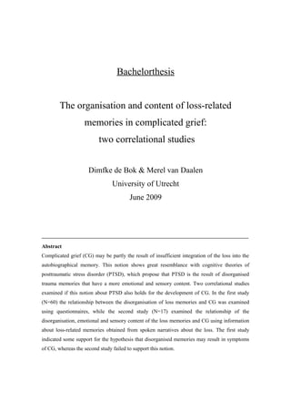 Bachelorthesis
The organisation and content of loss-related
memories in complicated grief:
two correlational studies
Dimfke de Bok & Merel van Daalen
University of Utrecht
June 2009
Abstract
Complicated grief (CG) may be partly the result of insufficient integration of the loss into the
autobiographical memory. This notion shows great resemblance with cognitive theories of
posttraumatic stress disorder (PTSD), which propose that PTSD is the result of disorganised
trauma memories that have a more emotional and sensory content. Two correlational studies
examined if this notion about PTSD also holds for the development of CG. In the first study
(N=60) the relationship between the disorganisation of loss memories and CG was examined
using questionnaires, while the second study (N=17) examined the relationship of the
disorganisation, emotional and sensory content of the loss memories and CG using information
about loss-related memories obtained from spoken narratives about the loss. The first study
indicated some support for the hypothesis that disorganised memories may result in symptoms
of CG, whereas the second study failed to support this notion.
 