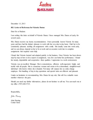 December 15, 2013
RE: Letter of Reference for Victoria Duran
Dear Sir or Madam:
I am writing this letter on behalf of Victoria Duran. I have managed Mrs. Duran at Lucky for
several years.
Mrs. Duran receives my hearty recommendation. I have personally known Victoria for many
years and have had the distinct pleasure to work with her on a day to day basis. I find her to be
consistently pleasant, tackling all assignments with a smile. She usually came into work early,
and we can always depend on her to be at work and on occasion work late to complete
assignments that required extra help.
I found that Victoria learned and adapted quickly to the business. Once Victoria has been shown
step-by-step on how to do a report or assignment, very few can better her performance. I found
her steady, dependable and cooperative- three qualities I appreciate in a work environment.
Victoria was an excellent Manager. She is conscientious, efficient, well-organized, bright, and
tactful with all people. She is a tenacious woman and seems to be a determined, straightforward
individual who knows where she is headed. Not many will surpass her as a take-charge
employee. Her handling of day to day operations and special tasks are efficient and pleasant.
I make no hesitation in recommending Mrs. Duran for any role. She will be a valuable team
member wherever she goes.
Should you need any further information, please do not hesitate to call me. You can reach me at
my office (707) 448-5723.
Respectfully,
John Deering
John Deering
Center Store
 