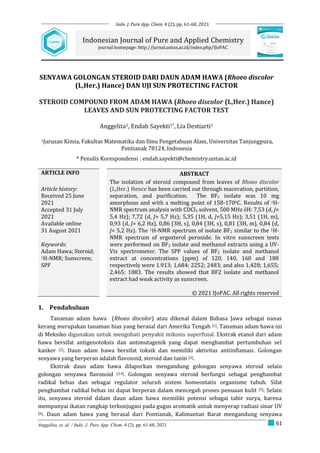 61
Anggelita, et. al. / Indo. J. Pure App. Chem. 4 (2), pp. 61-68, 2021
SENYAWA GOLONGAN STEROID DARI DAUN ADAM HAWA (Rhoeo discolor
(L,Her.) Hance) DAN UJI SUN PROTECTING FACTOR
STEROID COMPOUND FROM ADAM HAWA (Rhoeo discolor (L,Her.) Hance)
LEAVES AND SUN PROTECTING FACTOR TEST
Anggelita1, Endah Sayekti1*, Lia Destiarti1
1Jurusan Kimia, Fakultas Matematika dan Ilmu Pengetahuan Alam, Universitas Tanjungpura,
Pontianak 78124, Indonesia
* Penulis Korespondensi : endah.sayekti@chemistry.untan.ac.id
ARTICLE INFO ABSTRACT
Article history:
Received 25 June
2021
Accepted 31 July
2021
Available online
31 August 2021
Keywords:
Adam Hawa; Steroid;
1H-NMR; Sunscreen;
SPF
The isolation of steroid compound from leaves of Rhoeo discolor
(L,Her.) Hence has been carried out through maceration, partition,
separation, and purification. The BF2 isolate was 10 mg
amorphous and with a melting point of 158-1700C. Results of 1H-
NMR spectrum analysis with CDCl3 solvent, 500 MHz δH: 7,53 (d, J=
5,4 Hz); 7,72 (d, J= 5,7 Hz); 5,35 (1H, d, J=5,15 Hz); 3,51 (1H, m),
0,93 (d, J= 6,2 Hz), 0,86 (3H, s), 0,84 (3H, s), 0,81 (3H, m), 0,84 (d,
J= 5,2 Hz). The 1H-NMR spectrum of isolate BF2 similar to the 1H-
NMR spectrum of ergosterol peroxide. In vitro sunscreen tests
were performed on BF2 isolate and methanol extracts using a UV-
Vis spectrometer. The SPF values of BF2 isolate and methanol
extract at concentrations (ppm) of 120, 140, 160 and 180
respectively were 1.913; 1,684; 2252; 2483; and also 1,428; 1,655;
2,465; 1883. The results showed that BF2 isolate and methanol
extract had weak activity as sunscreen.
© 2021 IJoPAC. All rights reserved
1. Pendahuluan
Tanaman adam hawa (Rhoeo discolor) atau dikenal dalam Bahasa Jawa sebagai nanas
kerang merupakan tanaman hias yang berasal dari Amerika Tengah [1]. Tanaman adam hawa ini
di Meksiko digunakan untuk mengobati penyakit mikosis superfisial. Ekstrak etanol dari adam
hawa bersifat antigenotoksis dan antimutagenik yang dapat menghambat pertumbuhan sel
kanker [2]. Daun adam hawa bersifat toksik dan memiliki aktivitas antiinflamasi. Golongan
senyawa yang berperan adalah flavonoid, steroid dan tanin [3].
Ekstrak daun adam hawa dilaporkan mengandung golongan senyawa steroid selain
golongan senyawa flavonoid [3,4]. Golongan senyawa steroid berfungsi sebagai penghambat
radikal bebas dan sebagai regulator seluruh sistem homeostatis organisme tubuh. Sifat
penghambat radikal bebas ini dapat berperan dalam mencegah proses penuaan kulit [5]. Selain
itu, senyawa steroid dalam daun adam hawa memiliki potensi sebagai tabir surya, karena
mempunyai ikatan rangkap terkonjugasi pada gugus aromatik untuk menyerap radiasi sinar UV
[6]. Daun adam hawa yang berasal dari Pontianak, Kalimantan Barat mengandung senyawa
Indonesian Journal of Pure and Applied Chemistry
journal homepage: http://jurnal.untan.ac.id/index.php/IJoPAC
Indo. J. Pure App. Chem. 4 (2), pp. 61-68, 2021
 
