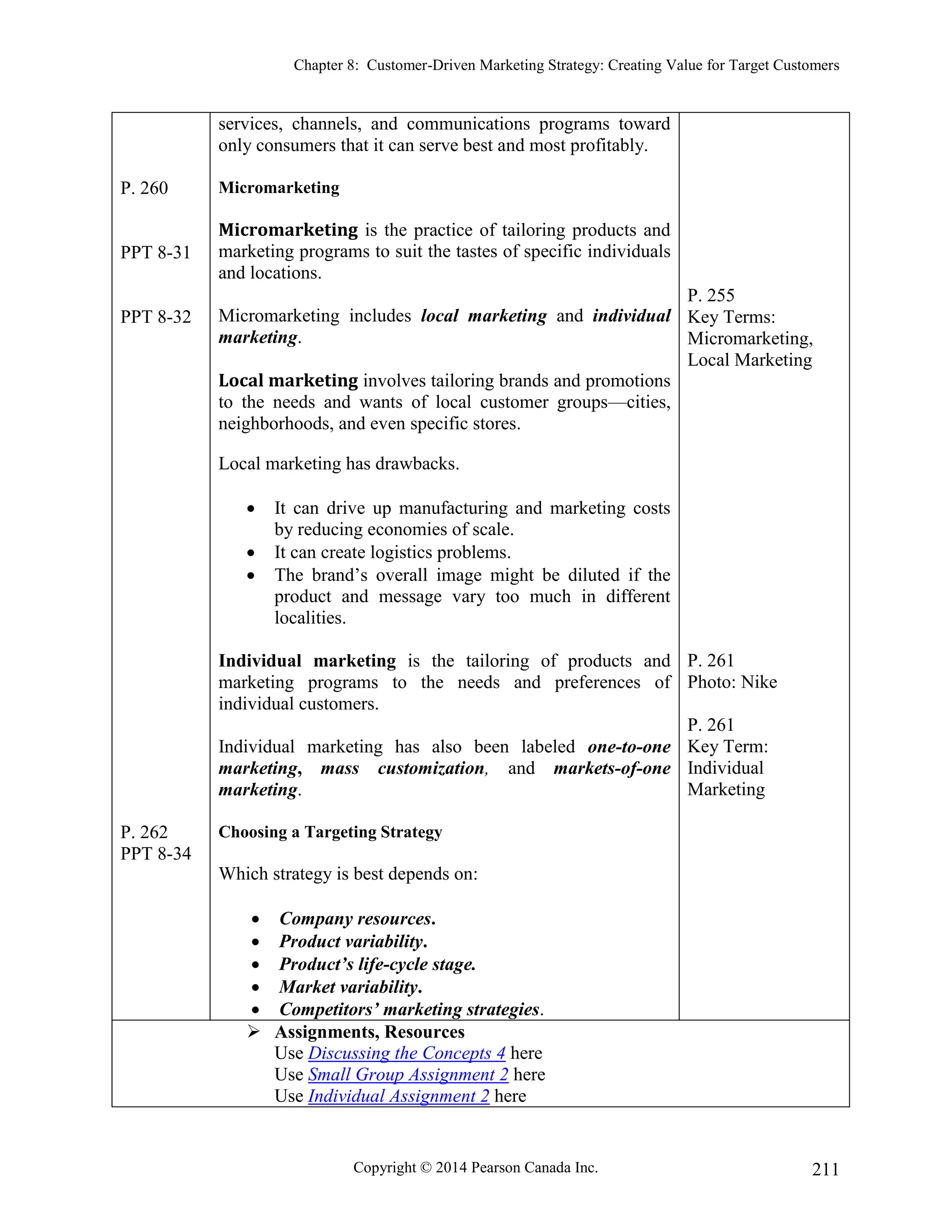 Chapter 8: Customer-Driven Marketing Strategy: Creating Value for Target Customers
Copyright © 2014 Pearson Canada Inc. 211
P. 260
PPT 8-31
PPT 8-32
P. 262
PPT 8-34
services, channels, and communications programs toward
only consumers that it can serve best and most profitably.
Micromarketing
Micromarketing is the practice of tailoring products and
marketing programs to suit the tastes of specific individuals
and locations.
Micromarketing includes local marketing and individual
marketing.
Local marketing involves tailoring brands and promotions
to the needs and wants of local customer groups—cities,
neighborhoods, and even specific stores.
Local marketing has drawbacks.
 It can drive up manufacturing and marketing costs
by reducing economies of scale.
 It can create logistics problems.
 The brand’s overall image might be diluted if the
product and message vary too much in different
localities.
Individual marketing is the tailoring of products and
marketing programs to the needs and preferences of
individual customers.
Individual marketing has also been labeled one-to-one
marketing, mass customization, and markets-of-one
marketing.
Choosing a Targeting Strategy
Which strategy is best depends on:
 Company resources.
 Product variability.
 Product’s life-cycle stage.
 Market variability.
 Competitors’ marketing strategies.
P. 255
Key Terms:
Micromarketing,
Local Marketing
P. 261
Photo: Nike
P. 261
Key Term:
Individual
Marketing
 Assignments, Resources
Use Discussing the Concepts 4 here
Use Small Group Assignment 2 here
Use Individual Assignment 2 here
 