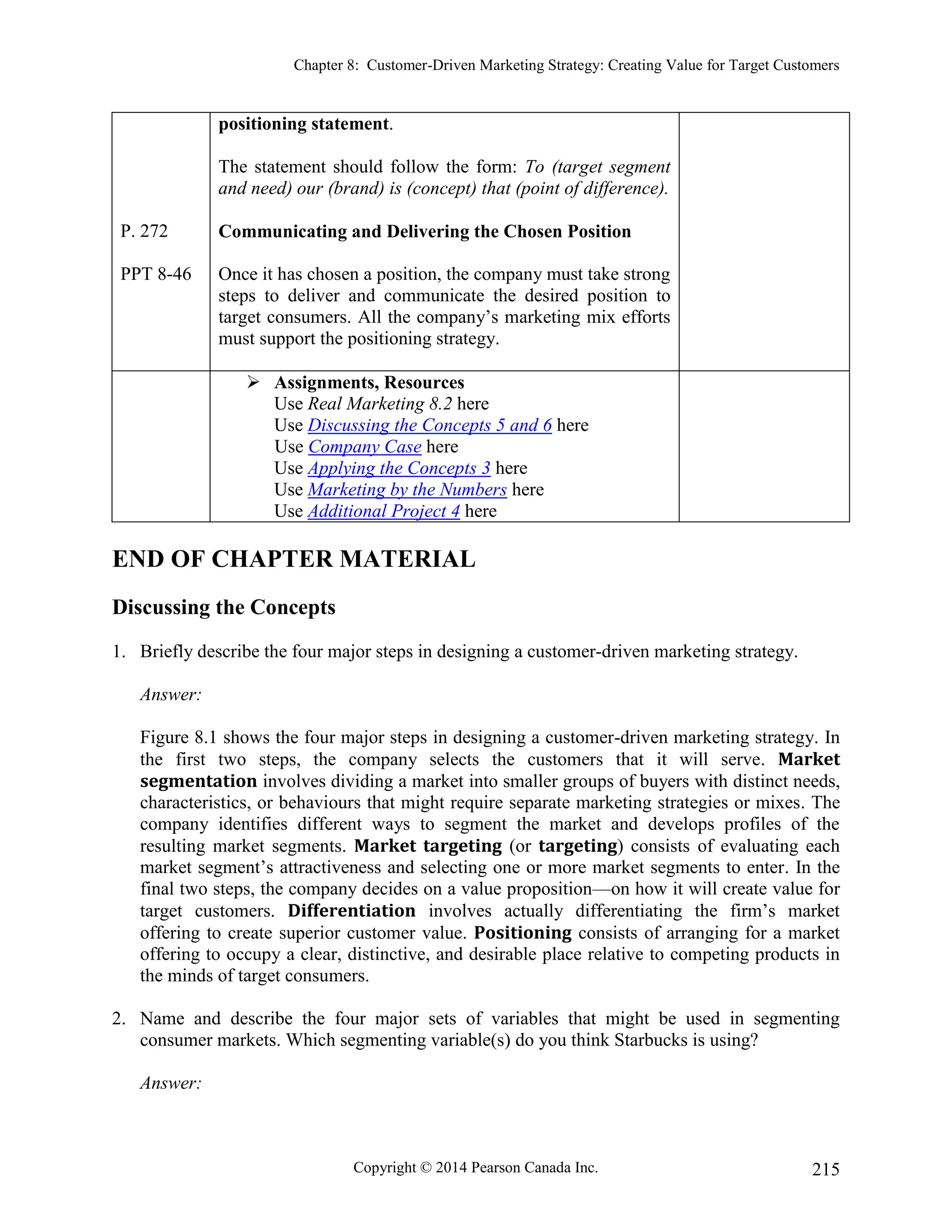 Chapter 8: Customer-Driven Marketing Strategy: Creating Value for Target Customers
Copyright © 2014 Pearson Canada Inc. 215
P. 272
PPT 8-46
positioning statement.
The statement should follow the form: To (target segment
and need) our (brand) is (concept) that (point of difference).
Communicating and Delivering the Chosen Position
Once it has chosen a position, the company must take strong
steps to deliver and communicate the desired position to
target consumers. All the company’s marketing mix efforts
must support the positioning strategy.
 Assignments, Resources
Use Real Marketing 8.2 here
Use Discussing the Concepts 5 and 6 here
Use Company Case here
Use Applying the Concepts 3 here
Use Marketing by the Numbers here
Use Additional Project 4 here
END OF CHAPTER MATERIAL
Discussing the Concepts
1. Briefly describe the four major steps in designing a customer-driven marketing strategy.
Answer:
Figure 8.1 shows the four major steps in designing a customer-driven marketing strategy. In
the first two steps, the company selects the customers that it will serve. Market
segmentation involves dividing a market into smaller groups of buyers with distinct needs,
characteristics, or behaviours that might require separate marketing strategies or mixes. The
company identifies different ways to segment the market and develops profiles of the
resulting market segments. Market targeting (or targeting) consists of evaluating each
market segment’s attractiveness and selecting one or more market segments to enter. In the
final two steps, the company decides on a value proposition—on how it will create value for
target customers. Differentiation involves actually differentiating the firm’s market
offering to create superior customer value. Positioning consists of arranging for a market
offering to occupy a clear, distinctive, and desirable place relative to competing products in
the minds of target consumers.
2. Name and describe the four major sets of variables that might be used in segmenting
consumer markets. Which segmenting variable(s) do you think Starbucks is using?
Answer:
 