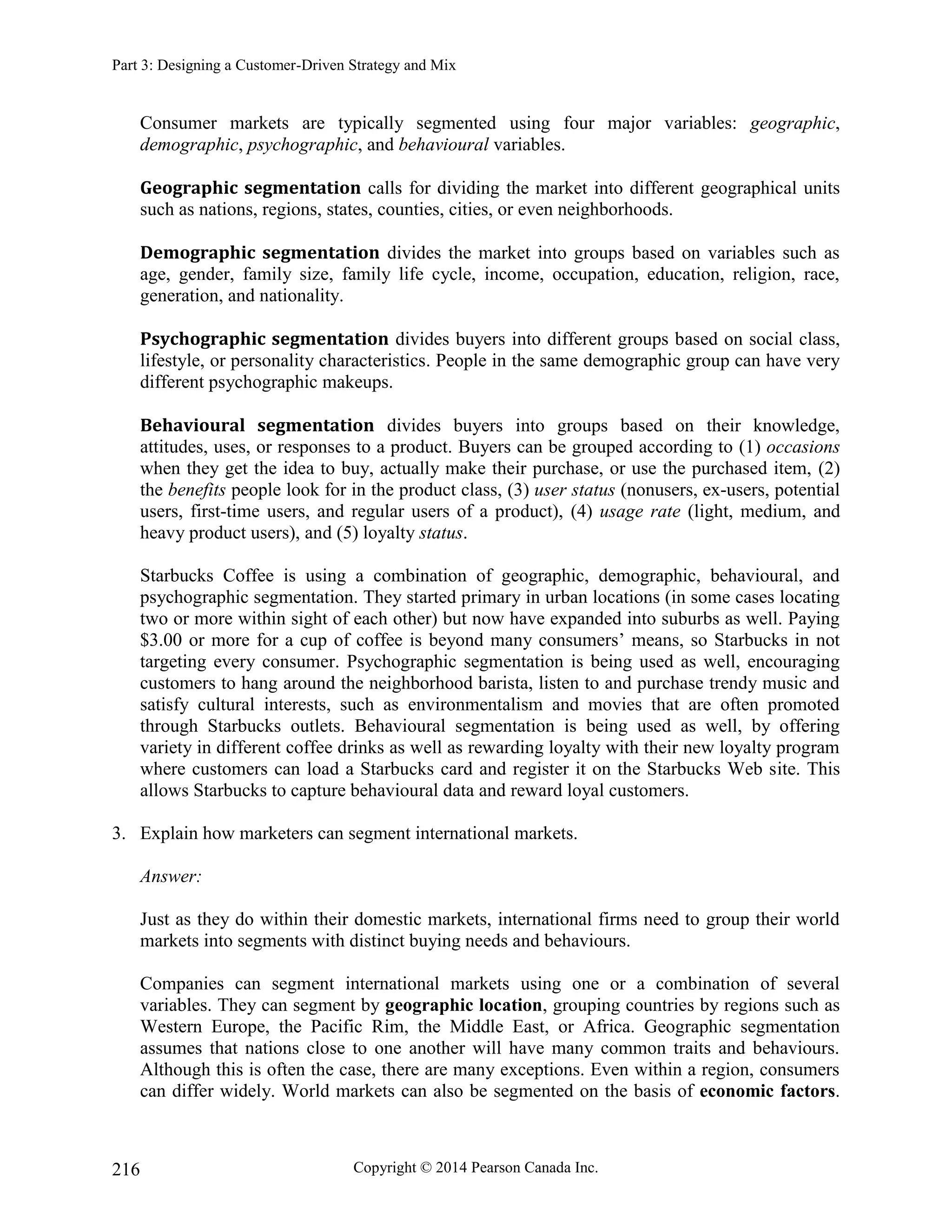 Part 3: Designing a Customer-Driven Strategy and Mix
Copyright © 2014 Pearson Canada Inc.
216
Consumer markets are typically segmented using four major variables: geographic,
demographic, psychographic, and behavioural variables.
Geographic segmentation calls for dividing the market into different geographical units
such as nations, regions, states, counties, cities, or even neighborhoods.
Demographic segmentation divides the market into groups based on variables such as
age, gender, family size, family life cycle, income, occupation, education, religion, race,
generation, and nationality.
Psychographic segmentation divides buyers into different groups based on social class,
lifestyle, or personality characteristics. People in the same demographic group can have very
different psychographic makeups.
Behavioural segmentation divides buyers into groups based on their knowledge,
attitudes, uses, or responses to a product. Buyers can be grouped according to (1) occasions
when they get the idea to buy, actually make their purchase, or use the purchased item, (2)
the benefits people look for in the product class, (3) user status (nonusers, ex-users, potential
users, first-time users, and regular users of a product), (4) usage rate (light, medium, and
heavy product users), and (5) loyalty status.
Starbucks Coffee is using a combination of geographic, demographic, behavioural, and
psychographic segmentation. They started primary in urban locations (in some cases locating
two or more within sight of each other) but now have expanded into suburbs as well. Paying
$3.00 or more for a cup of coffee is beyond many consumers’ means, so Starbucks in not
targeting every consumer. Psychographic segmentation is being used as well, encouraging
customers to hang around the neighborhood barista, listen to and purchase trendy music and
satisfy cultural interests, such as environmentalism and movies that are often promoted
through Starbucks outlets. Behavioural segmentation is being used as well, by offering
variety in different coffee drinks as well as rewarding loyalty with their new loyalty program
where customers can load a Starbucks card and register it on the Starbucks Web site. This
allows Starbucks to capture behavioural data and reward loyal customers.
3. Explain how marketers can segment international markets.
Answer:
Just as they do within their domestic markets, international firms need to group their world
markets into segments with distinct buying needs and behaviours.
Companies can segment international markets using one or a combination of several
variables. They can segment by geographic location, grouping countries by regions such as
Western Europe, the Pacific Rim, the Middle East, or Africa. Geographic segmentation
assumes that nations close to one another will have many common traits and behaviours.
Although this is often the case, there are many exceptions. Even within a region, consumers
can differ widely. World markets can also be segmented on the basis of economic factors.
 