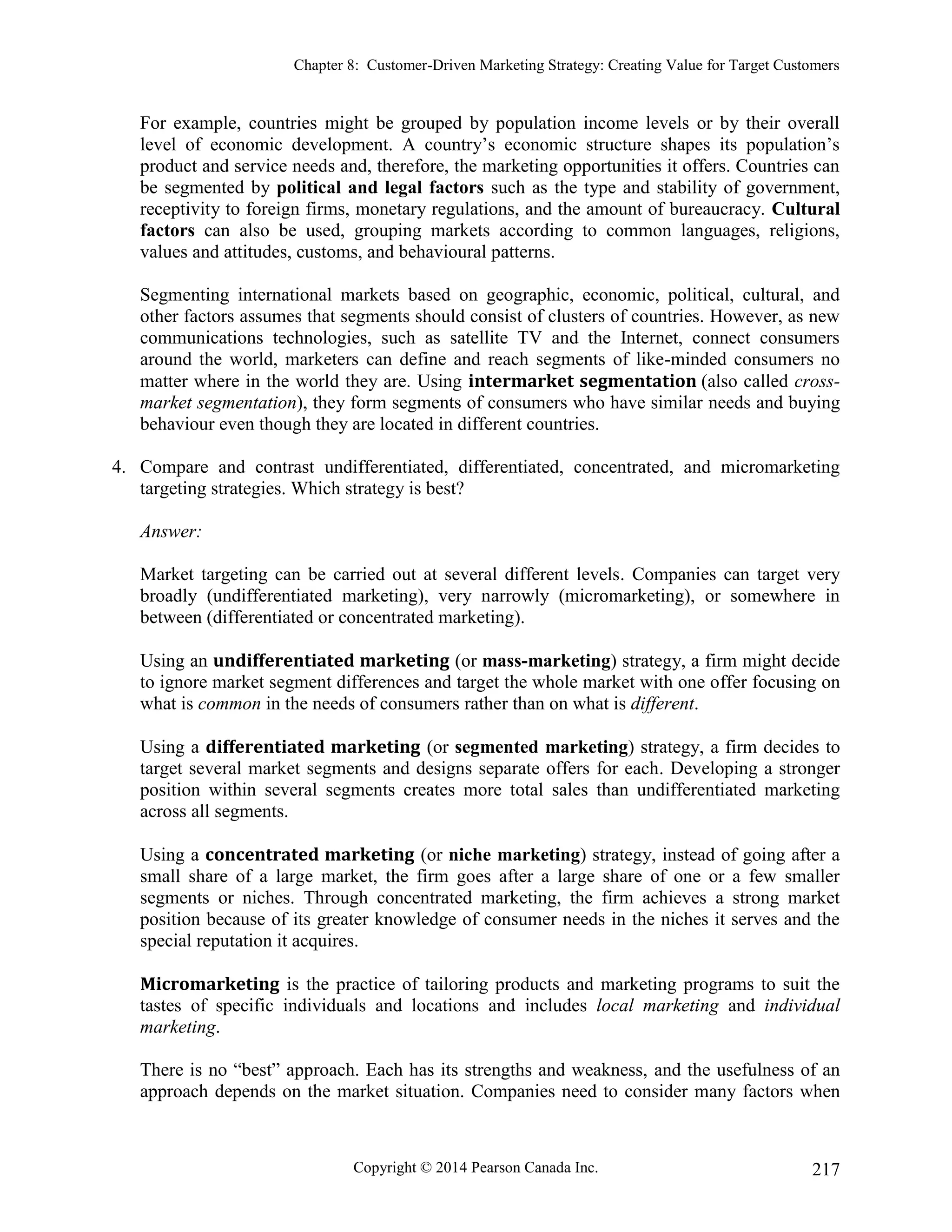 Chapter 8: Customer-Driven Marketing Strategy: Creating Value for Target Customers
Copyright © 2014 Pearson Canada Inc. 217
For example, countries might be grouped by population income levels or by their overall
level of economic development. A country’s economic structure shapes its population’s
product and service needs and, therefore, the marketing opportunities it offers. Countries can
be segmented by political and legal factors such as the type and stability of government,
receptivity to foreign firms, monetary regulations, and the amount of bureaucracy. Cultural
factors can also be used, grouping markets according to common languages, religions,
values and attitudes, customs, and behavioural patterns.
Segmenting international markets based on geographic, economic, political, cultural, and
other factors assumes that segments should consist of clusters of countries. However, as new
communications technologies, such as satellite TV and the Internet, connect consumers
around the world, marketers can define and reach segments of like-minded consumers no
matter where in the world they are. Using intermarket segmentation (also called cross-
market segmentation), they form segments of consumers who have similar needs and buying
behaviour even though they are located in different countries.
4. Compare and contrast undifferentiated, differentiated, concentrated, and micromarketing
targeting strategies. Which strategy is best?
Answer:
Market targeting can be carried out at several different levels. Companies can target very
broadly (undifferentiated marketing), very narrowly (micromarketing), or somewhere in
between (differentiated or concentrated marketing).
Using an undifferentiated marketing (or mass-marketing) strategy, a firm might decide
to ignore market segment differences and target the whole market with one offer focusing on
what is common in the needs of consumers rather than on what is different.
Using a differentiated marketing (or segmented marketing) strategy, a firm decides to
target several market segments and designs separate offers for each. Developing a stronger
position within several segments creates more total sales than undifferentiated marketing
across all segments.
Using a concentrated marketing (or niche marketing) strategy, instead of going after a
small share of a large market, the firm goes after a large share of one or a few smaller
segments or niches. Through concentrated marketing, the firm achieves a strong market
position because of its greater knowledge of consumer needs in the niches it serves and the
special reputation it acquires.
Micromarketing is the practice of tailoring products and marketing programs to suit the
tastes of specific individuals and locations and includes local marketing and individual
marketing.
There is no “best” approach. Each has its strengths and weakness, and the usefulness of an
approach depends on the market situation. Companies need to consider many factors when
 