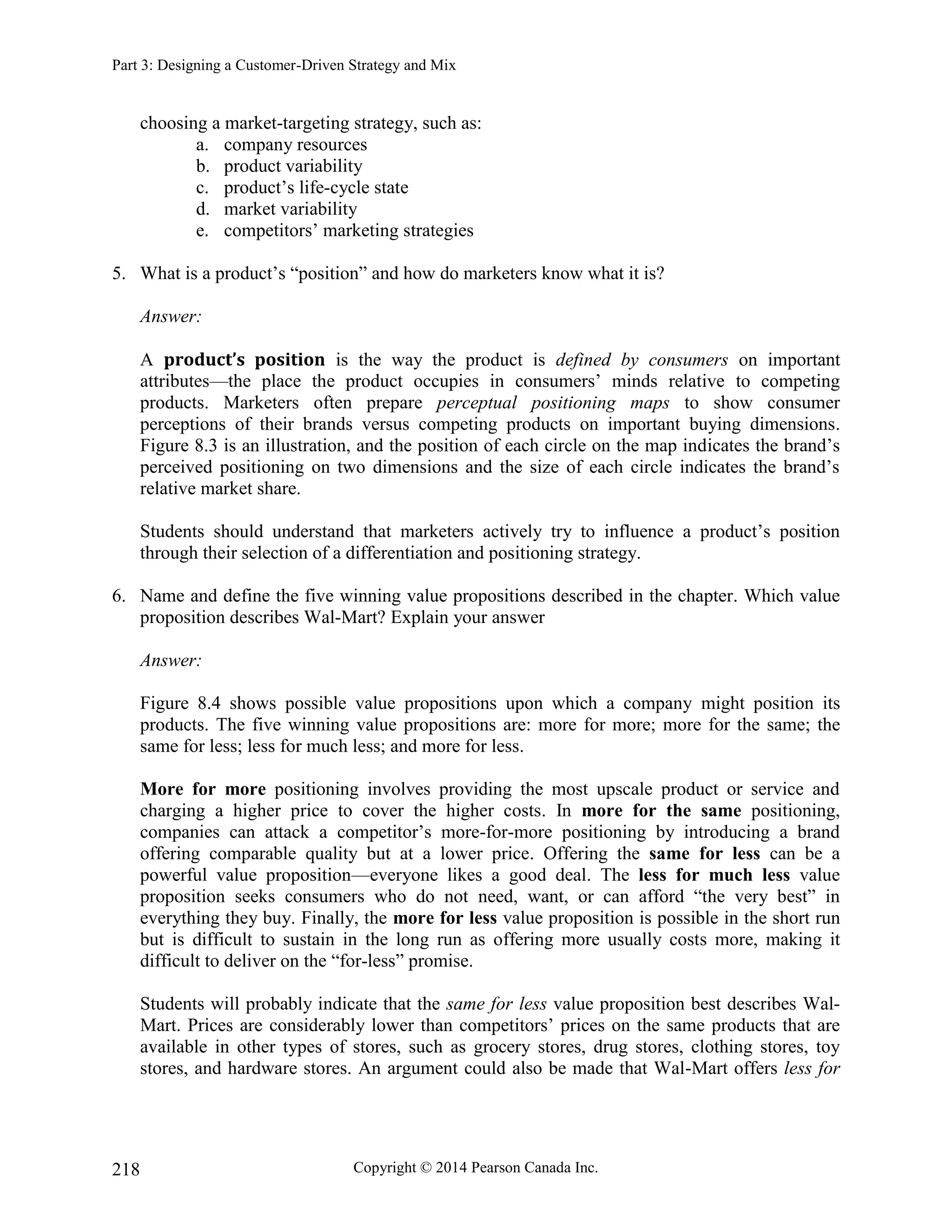 Part 3: Designing a Customer-Driven Strategy and Mix
Copyright © 2014 Pearson Canada Inc.
218
choosing a market-targeting strategy, such as:
a. company resources
b. product variability
c. product’s life-cycle state
d. market variability
e. competitors’ marketing strategies
5. What is a product’s “position” and how do marketers know what it is?
Answer:
A product’s position is the way the product is defined by consumers on important
attributes—the place the product occupies in consumers’ minds relative to competing
products. Marketers often prepare perceptual positioning maps to show consumer
perceptions of their brands versus competing products on important buying dimensions.
Figure 8.3 is an illustration, and the position of each circle on the map indicates the brand’s
perceived positioning on two dimensions and the size of each circle indicates the brand’s
relative market share.
Students should understand that marketers actively try to influence a product’s position
through their selection of a differentiation and positioning strategy.
6. Name and define the five winning value propositions described in the chapter. Which value
proposition describes Wal-Mart? Explain your answer
Answer:
Figure 8.4 shows possible value propositions upon which a company might position its
products. The five winning value propositions are: more for more; more for the same; the
same for less; less for much less; and more for less.
More for more positioning involves providing the most upscale product or service and
charging a higher price to cover the higher costs. In more for the same positioning,
companies can attack a competitor’s more-for-more positioning by introducing a brand
offering comparable quality but at a lower price. Offering the same for less can be a
powerful value proposition—everyone likes a good deal. The less for much less value
proposition seeks consumers who do not need, want, or can afford “the very best” in
everything they buy. Finally, the more for less value proposition is possible in the short run
but is difficult to sustain in the long run as offering more usually costs more, making it
difficult to deliver on the “for-less” promise.
Students will probably indicate that the same for less value proposition best describes Wal-
Mart. Prices are considerably lower than competitors’ prices on the same products that are
available in other types of stores, such as grocery stores, drug stores, clothing stores, toy
stores, and hardware stores. An argument could also be made that Wal-Mart offers less for
 
