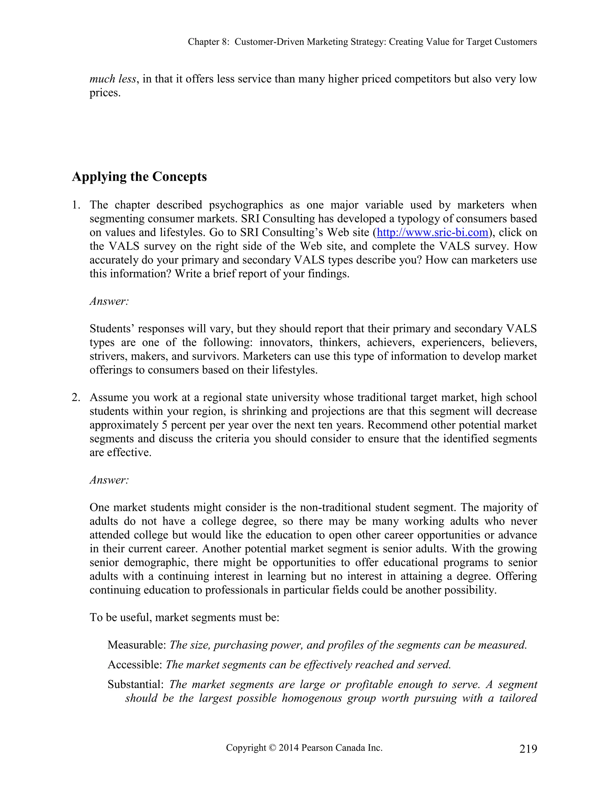 Chapter 8: Customer-Driven Marketing Strategy: Creating Value for Target Customers
Copyright © 2014 Pearson Canada Inc. 219
much less, in that it offers less service than many higher priced competitors but also very low
prices.
Applying the Concepts
1. The chapter described psychographics as one major variable used by marketers when
segmenting consumer markets. SRI Consulting has developed a typology of consumers based
on values and lifestyles. Go to SRI Consulting’s Web site (http://www.sric-bi.com), click on
the VALS survey on the right side of the Web site, and complete the VALS survey. How
accurately do your primary and secondary VALS types describe you? How can marketers use
this information? Write a brief report of your findings.
Answer:
Students’ responses will vary, but they should report that their primary and secondary VALS
types are one of the following: innovators, thinkers, achievers, experiencers, believers,
strivers, makers, and survivors. Marketers can use this type of information to develop market
offerings to consumers based on their lifestyles.
2. Assume you work at a regional state university whose traditional target market, high school
students within your region, is shrinking and projections are that this segment will decrease
approximately 5 percent per year over the next ten years. Recommend other potential market
segments and discuss the criteria you should consider to ensure that the identified segments
are effective.
Answer:
One market students might consider is the non-traditional student segment. The majority of
adults do not have a college degree, so there may be many working adults who never
attended college but would like the education to open other career opportunities or advance
in their current career. Another potential market segment is senior adults. With the growing
senior demographic, there might be opportunities to offer educational programs to senior
adults with a continuing interest in learning but no interest in attaining a degree. Offering
continuing education to professionals in particular fields could be another possibility.
To be useful, market segments must be:
Measurable: The size, purchasing power, and profiles of the segments can be measured.
Accessible: The market segments can be effectively reached and served.
Substantial: The market segments are large or profitable enough to serve. A segment
should be the largest possible homogenous group worth pursuing with a tailored
 