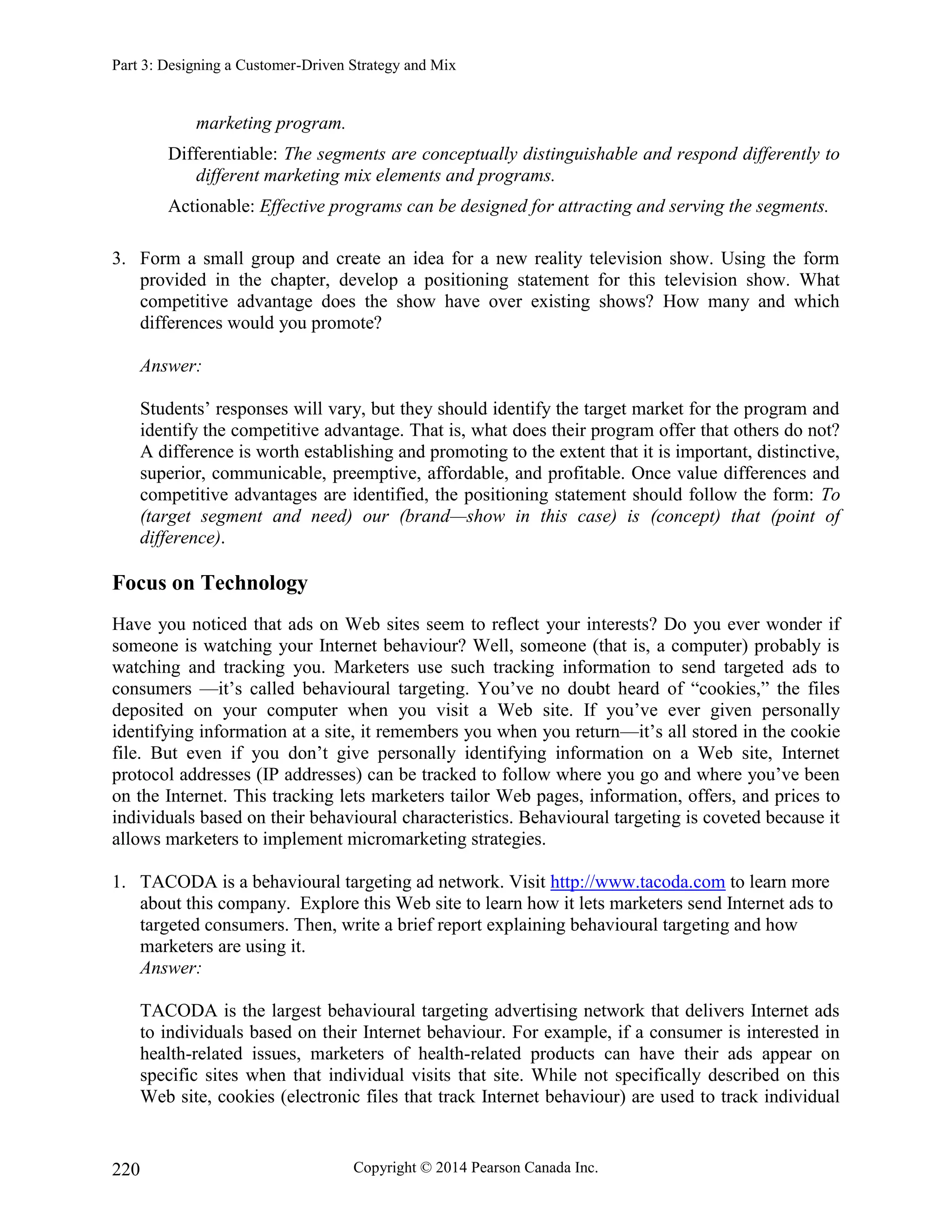 Part 3: Designing a Customer-Driven Strategy and Mix
Copyright © 2014 Pearson Canada Inc.
220
marketing program.
Differentiable: The segments are conceptually distinguishable and respond differently to
different marketing mix elements and programs.
Actionable: Effective programs can be designed for attracting and serving the segments.
3. Form a small group and create an idea for a new reality television show. Using the form
provided in the chapter, develop a positioning statement for this television show. What
competitive advantage does the show have over existing shows? How many and which
differences would you promote?
Answer:
Students’ responses will vary, but they should identify the target market for the program and
identify the competitive advantage. That is, what does their program offer that others do not?
A difference is worth establishing and promoting to the extent that it is important, distinctive,
superior, communicable, preemptive, affordable, and profitable. Once value differences and
competitive advantages are identified, the positioning statement should follow the form: To
(target segment and need) our (brand—show in this case) is (concept) that (point of
difference).
Focus on Technology
Have you noticed that ads on Web sites seem to reflect your interests? Do you ever wonder if
someone is watching your Internet behaviour? Well, someone (that is, a computer) probably is
watching and tracking you. Marketers use such tracking information to send targeted ads to
consumers —it’s called behavioural targeting. You’ve no doubt heard of “cookies,” the files
deposited on your computer when you visit a Web site. If you’ve ever given personally
identifying information at a site, it remembers you when you return—it’s all stored in the cookie
file. But even if you don’t give personally identifying information on a Web site, Internet
protocol addresses (IP addresses) can be tracked to follow where you go and where you’ve been
on the Internet. This tracking lets marketers tailor Web pages, information, offers, and prices to
individuals based on their behavioural characteristics. Behavioural targeting is coveted because it
allows marketers to implement micromarketing strategies.
1. TACODA is a behavioural targeting ad network. Visit http://www.tacoda.com to learn more
about this company. Explore this Web site to learn how it lets marketers send Internet ads to
targeted consumers. Then, write a brief report explaining behavioural targeting and how
marketers are using it.
Answer:
TACODA is the largest behavioural targeting advertising network that delivers Internet ads
to individuals based on their Internet behaviour. For example, if a consumer is interested in
health-related issues, marketers of health-related products can have their ads appear on
specific sites when that individual visits that site. While not specifically described on this
Web site, cookies (electronic files that track Internet behaviour) are used to track individual
 