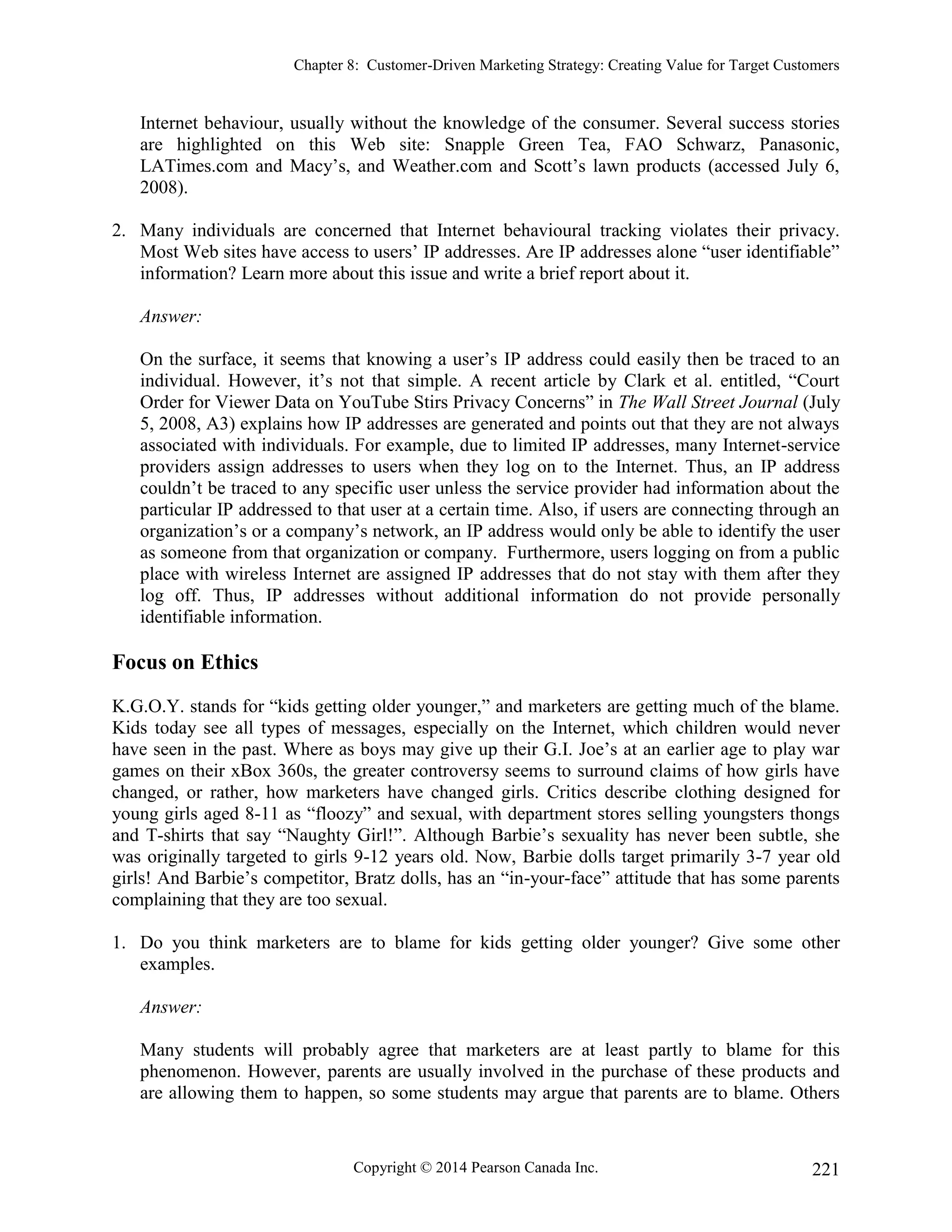 Chapter 8: Customer-Driven Marketing Strategy: Creating Value for Target Customers
Copyright © 2014 Pearson Canada Inc. 221
Internet behaviour, usually without the knowledge of the consumer. Several success stories
are highlighted on this Web site: Snapple Green Tea, FAO Schwarz, Panasonic,
LATimes.com and Macy’s, and Weather.com and Scott’s lawn products (accessed July 6,
2008).
2. Many individuals are concerned that Internet behavioural tracking violates their privacy.
Most Web sites have access to users’ IP addresses. Are IP addresses alone “user identifiable”
information? Learn more about this issue and write a brief report about it.
Answer:
On the surface, it seems that knowing a user’s IP address could easily then be traced to an
individual. However, it’s not that simple. A recent article by Clark et al. entitled, “Court
Order for Viewer Data on YouTube Stirs Privacy Concerns” in The Wall Street Journal (July
5, 2008, A3) explains how IP addresses are generated and points out that they are not always
associated with individuals. For example, due to limited IP addresses, many Internet-service
providers assign addresses to users when they log on to the Internet. Thus, an IP address
couldn’t be traced to any specific user unless the service provider had information about the
particular IP addressed to that user at a certain time. Also, if users are connecting through an
organization’s or a company’s network, an IP address would only be able to identify the user
as someone from that organization or company. Furthermore, users logging on from a public
place with wireless Internet are assigned IP addresses that do not stay with them after they
log off. Thus, IP addresses without additional information do not provide personally
identifiable information.
Focus on Ethics
K.G.O.Y. stands for “kids getting older younger,” and marketers are getting much of the blame.
Kids today see all types of messages, especially on the Internet, which children would never
have seen in the past. Where as boys may give up their G.I. Joe’s at an earlier age to play war
games on their xBox 360s, the greater controversy seems to surround claims of how girls have
changed, or rather, how marketers have changed girls. Critics describe clothing designed for
young girls aged 8-11 as “floozy” and sexual, with department stores selling youngsters thongs
and T-shirts that say “Naughty Girl!”. Although Barbie’s sexuality has never been subtle, she
was originally targeted to girls 9-12 years old. Now, Barbie dolls target primarily 3-7 year old
girls! And Barbie’s competitor, Bratz dolls, has an “in-your-face” attitude that has some parents
complaining that they are too sexual.
1. Do you think marketers are to blame for kids getting older younger? Give some other
examples.
Answer:
Many students will probably agree that marketers are at least partly to blame for this
phenomenon. However, parents are usually involved in the purchase of these products and
are allowing them to happen, so some students may argue that parents are to blame. Others
 