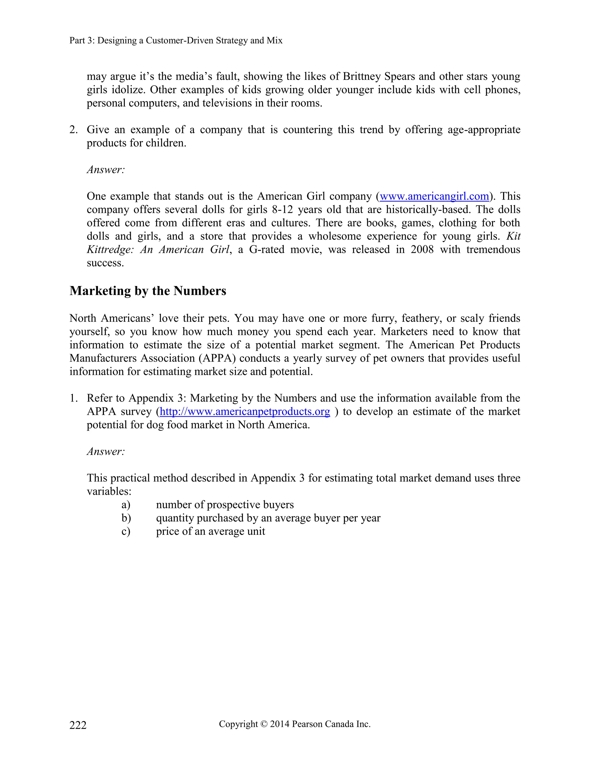 Part 3: Designing a Customer-Driven Strategy and Mix
Copyright © 2014 Pearson Canada Inc.
222
may argue it’s the media’s fault, showing the likes of Brittney Spears and other stars young
girls idolize. Other examples of kids growing older younger include kids with cell phones,
personal computers, and televisions in their rooms.
2. Give an example of a company that is countering this trend by offering age-appropriate
products for children.
Answer:
One example that stands out is the American Girl company (www.americangirl.com). This
company offers several dolls for girls 8-12 years old that are historically-based. The dolls
offered come from different eras and cultures. There are books, games, clothing for both
dolls and girls, and a store that provides a wholesome experience for young girls. Kit
Kittredge: An American Girl, a G-rated movie, was released in 2008 with tremendous
success.
Marketing by the Numbers
North Americans’ love their pets. You may have one or more furry, feathery, or scaly friends
yourself, so you know how much money you spend each year. Marketers need to know that
information to estimate the size of a potential market segment. The American Pet Products
Manufacturers Association (APPA) conducts a yearly survey of pet owners that provides useful
information for estimating market size and potential.
1. Refer to Appendix 3: Marketing by the Numbers and use the information available from the
APPA survey (http://www.americanpetproducts.org ) to develop an estimate of the market
potential for dog food market in North America.
Answer:
This practical method described in Appendix 3 for estimating total market demand uses three
variables:
a) number of prospective buyers
b) quantity purchased by an average buyer per year
c) price of an average unit
 