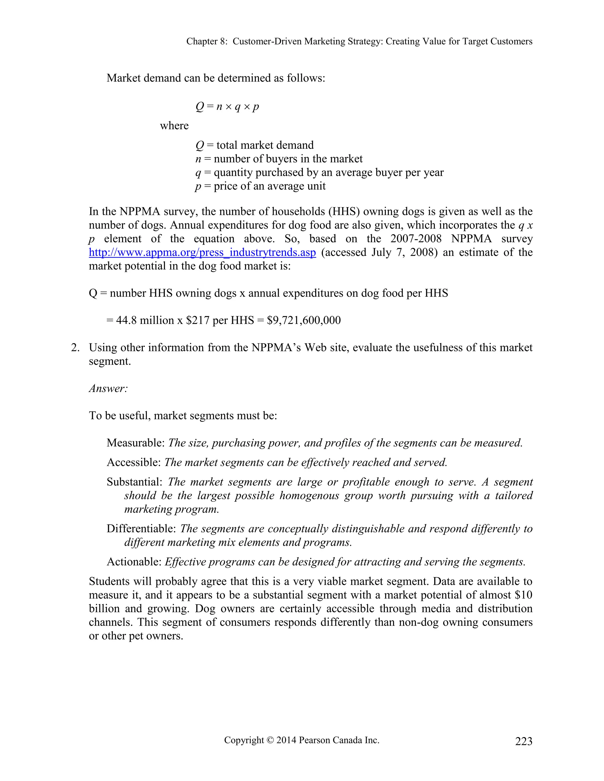 Chapter 8: Customer-Driven Marketing Strategy: Creating Value for Target Customers
Copyright © 2014 Pearson Canada Inc. 223
Market demand can be determined as follows:
Q = n  q  p
where
Q = total market demand
n = number of buyers in the market
q = quantity purchased by an average buyer per year
p = price of an average unit
In the NPPMA survey, the number of households (HHS) owning dogs is given as well as the
number of dogs. Annual expenditures for dog food are also given, which incorporates the q x
p element of the equation above. So, based on the 2007-2008 NPPMA survey
http://www.appma.org/press_industrytrends.asp (accessed July 7, 2008) an estimate of the
market potential in the dog food market is:
Q = number HHS owning dogs x annual expenditures on dog food per HHS
= 44.8 million x $217 per HHS = $9,721,600,000
2. Using other information from the NPPMA’s Web site, evaluate the usefulness of this market
segment.
Answer:
To be useful, market segments must be:
Measurable: The size, purchasing power, and profiles of the segments can be measured.
Accessible: The market segments can be effectively reached and served.
Substantial: The market segments are large or profitable enough to serve. A segment
should be the largest possible homogenous group worth pursuing with a tailored
marketing program.
Differentiable: The segments are conceptually distinguishable and respond differently to
different marketing mix elements and programs.
Actionable: Effective programs can be designed for attracting and serving the segments.
Students will probably agree that this is a very viable market segment. Data are available to
measure it, and it appears to be a substantial segment with a market potential of almost $10
billion and growing. Dog owners are certainly accessible through media and distribution
channels. This segment of consumers responds differently than non-dog owning consumers
or other pet owners.
 