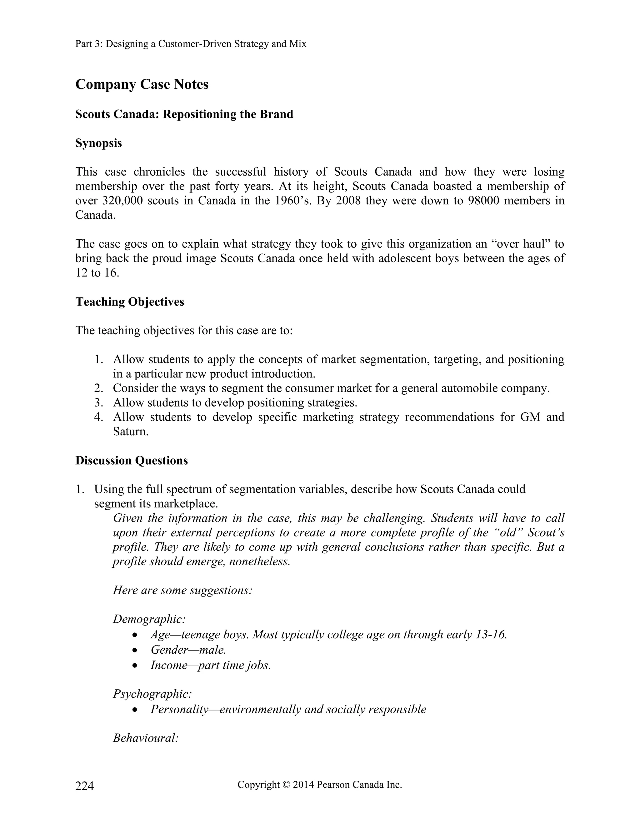 Part 3: Designing a Customer-Driven Strategy and Mix
Copyright © 2014 Pearson Canada Inc.
224
Company Case Notes
Scouts Canada: Repositioning the Brand
Synopsis
This case chronicles the successful history of Scouts Canada and how they were losing
membership over the past forty years. At its height, Scouts Canada boasted a membership of
over 320,000 scouts in Canada in the 1960’s. By 2008 they were down to 98000 members in
Canada.
The case goes on to explain what strategy they took to give this organization an “over haul” to
bring back the proud image Scouts Canada once held with adolescent boys between the ages of
12 to 16.
Teaching Objectives
The teaching objectives for this case are to:
1. Allow students to apply the concepts of market segmentation, targeting, and positioning
in a particular new product introduction.
2. Consider the ways to segment the consumer market for a general automobile company.
3. Allow students to develop positioning strategies.
4. Allow students to develop specific marketing strategy recommendations for GM and
Saturn.
Discussion Questions
1. Using the full spectrum of segmentation variables, describe how Scouts Canada could
segment its marketplace.
Given the information in the case, this may be challenging. Students will have to call
upon their external perceptions to create a more complete profile of the “old” Scout’s
profile. They are likely to come up with general conclusions rather than specific. But a
profile should emerge, nonetheless.
Here are some suggestions:
Demographic:
 Age—teenage boys. Most typically college age on through early 13-16.
 Gender—male.
 Income—part time jobs.
Psychographic:
 Personality—environmentally and socially responsible
Behavioural:
 