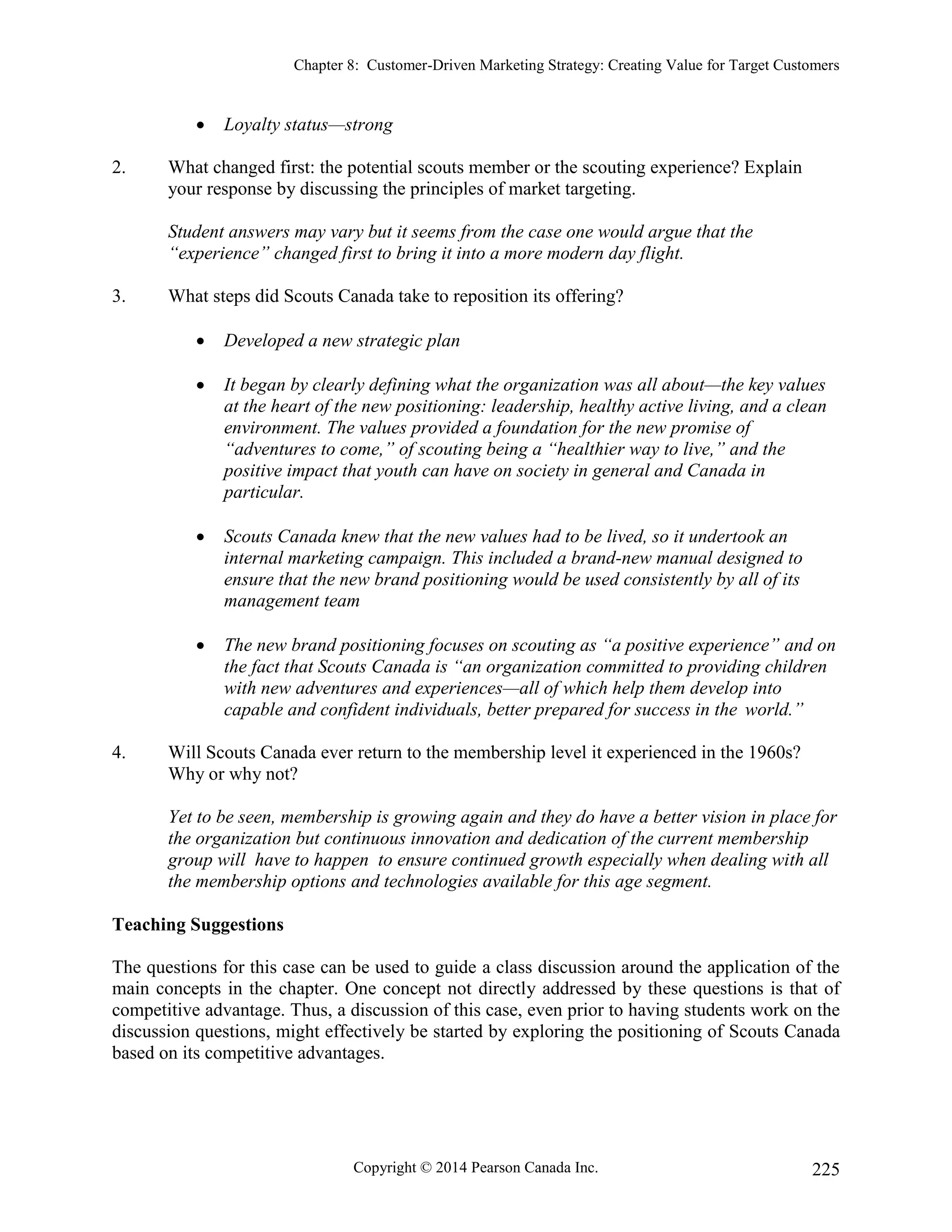 Chapter 8: Customer-Driven Marketing Strategy: Creating Value for Target Customers
Copyright © 2014 Pearson Canada Inc. 225
 Loyalty status—strong
2. What changed first: the potential scouts member or the scouting experience? Explain
your response by discussing the principles of market targeting.
Student answers may vary but it seems from the case one would argue that the
“experience” changed first to bring it into a more modern day flight.
3. What steps did Scouts Canada take to reposition its offering?
 Developed a new strategic plan
 It began by clearly defining what the organization was all about—the key values
at the heart of the new positioning: leadership, healthy active living, and a clean
environment. The values provided a foundation for the new promise of
“adventures to come,” of scouting being a “healthier way to live,” and the
positive impact that youth can have on society in general and Canada in
particular.
 Scouts Canada knew that the new values had to be lived, so it undertook an
internal marketing campaign. This included a brand-new manual designed to
ensure that the new brand positioning would be used consistently by all of its
management team
 The new brand positioning focuses on scouting as “a positive experience” and on
the fact that Scouts Canada is “an organization committed to providing children
with new adventures and experiences—all of which help them develop into
capable and confident individuals, better prepared for success in the world.”
4. Will Scouts Canada ever return to the membership level it experienced in the 1960s?
Why or why not?
Yet to be seen, membership is growing again and they do have a better vision in place for
the organization but continuous innovation and dedication of the current membership
group will have to happen to ensure continued growth especially when dealing with all
the membership options and technologies available for this age segment.
Teaching Suggestions
The questions for this case can be used to guide a class discussion around the application of the
main concepts in the chapter. One concept not directly addressed by these questions is that of
competitive advantage. Thus, a discussion of this case, even prior to having students work on the
discussion questions, might effectively be started by exploring the positioning of Scouts Canada
based on its competitive advantages.
 