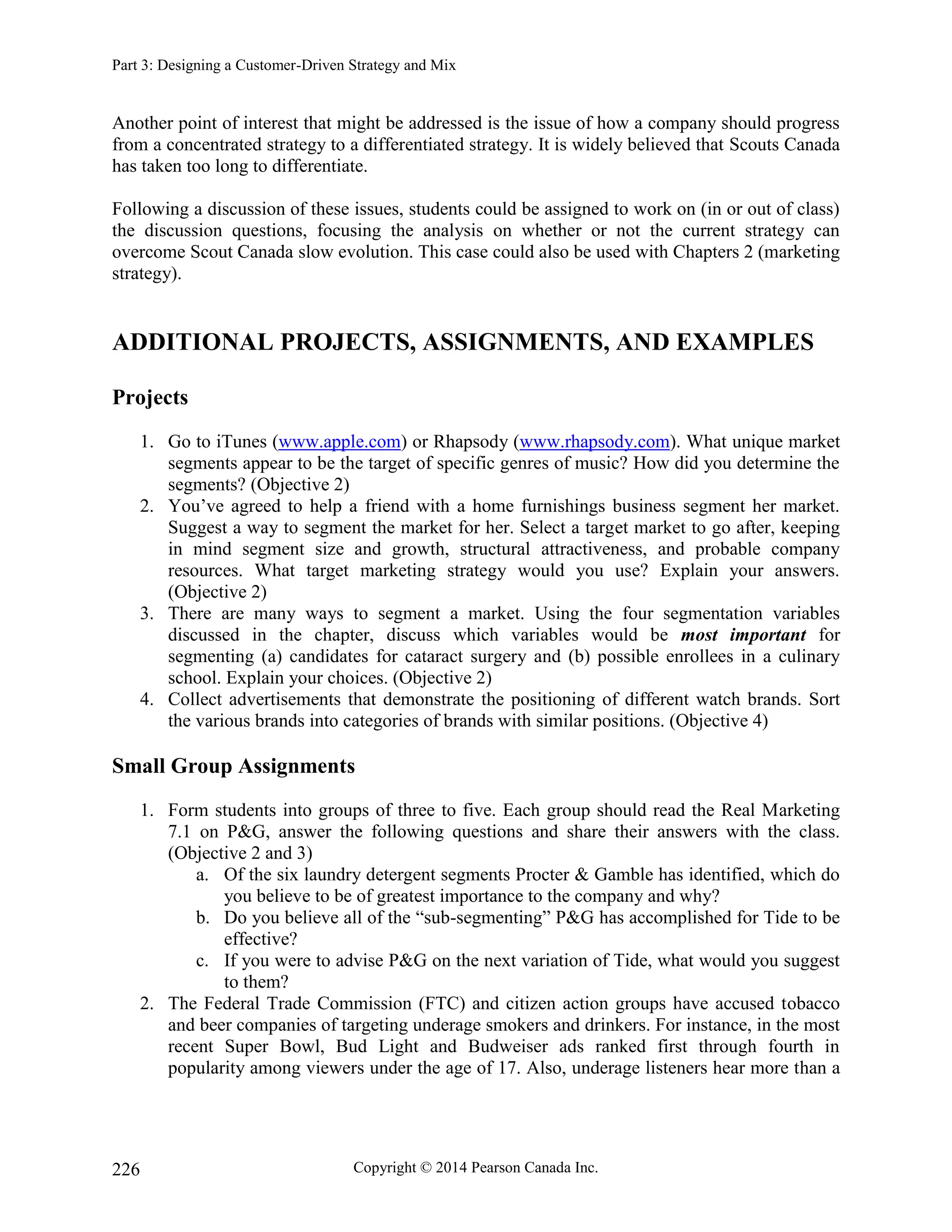 Part 3: Designing a Customer-Driven Strategy and Mix
Copyright © 2014 Pearson Canada Inc.
226
Another point of interest that might be addressed is the issue of how a company should progress
from a concentrated strategy to a differentiated strategy. It is widely believed that Scouts Canada
has taken too long to differentiate.
Following a discussion of these issues, students could be assigned to work on (in or out of class)
the discussion questions, focusing the analysis on whether or not the current strategy can
overcome Scout Canada slow evolution. This case could also be used with Chapters 2 (marketing
strategy).
ADDITIONAL PROJECTS, ASSIGNMENTS, AND EXAMPLES
Projects
1. Go to iTunes (www.apple.com) or Rhapsody (www.rhapsody.com). What unique market
segments appear to be the target of specific genres of music? How did you determine the
segments? (Objective 2)
2. You’ve agreed to help a friend with a home furnishings business segment her market.
Suggest a way to segment the market for her. Select a target market to go after, keeping
in mind segment size and growth, structural attractiveness, and probable company
resources. What target marketing strategy would you use? Explain your answers.
(Objective 2)
3. There are many ways to segment a market. Using the four segmentation variables
discussed in the chapter, discuss which variables would be most important for
segmenting (a) candidates for cataract surgery and (b) possible enrollees in a culinary
school. Explain your choices. (Objective 2)
4. Collect advertisements that demonstrate the positioning of different watch brands. Sort
the various brands into categories of brands with similar positions. (Objective 4)
Small Group Assignments
1. Form students into groups of three to five. Each group should read the Real Marketing
7.1 on P&G, answer the following questions and share their answers with the class.
(Objective 2 and 3)
a. Of the six laundry detergent segments Procter & Gamble has identified, which do
you believe to be of greatest importance to the company and why?
b. Do you believe all of the “sub-segmenting” P&G has accomplished for Tide to be
effective?
c. If you were to advise P&G on the next variation of Tide, what would you suggest
to them?
2. The Federal Trade Commission (FTC) and citizen action groups have accused tobacco
and beer companies of targeting underage smokers and drinkers. For instance, in the most
recent Super Bowl, Bud Light and Budweiser ads ranked first through fourth in
popularity among viewers under the age of 17. Also, underage listeners hear more than a
 