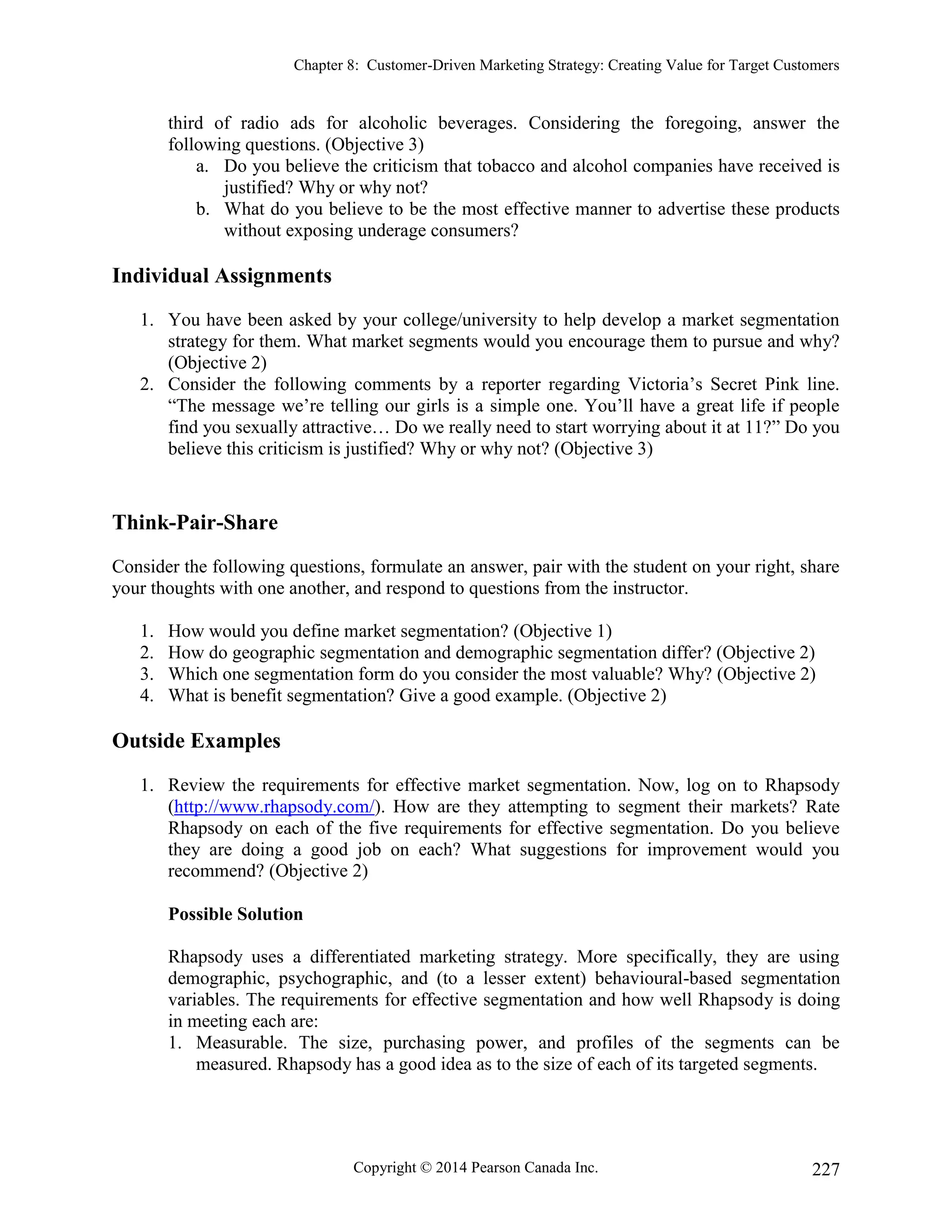 Chapter 8: Customer-Driven Marketing Strategy: Creating Value for Target Customers
Copyright © 2014 Pearson Canada Inc. 227
third of radio ads for alcoholic beverages. Considering the foregoing, answer the
following questions. (Objective 3)
a. Do you believe the criticism that tobacco and alcohol companies have received is
justified? Why or why not?
b. What do you believe to be the most effective manner to advertise these products
without exposing underage consumers?
Individual Assignments
1. You have been asked by your college/university to help develop a market segmentation
strategy for them. What market segments would you encourage them to pursue and why?
(Objective 2)
2. Consider the following comments by a reporter regarding Victoria’s Secret Pink line.
“The message we’re telling our girls is a simple one. You’ll have a great life if people
find you sexually attractive… Do we really need to start worrying about it at 11?” Do you
believe this criticism is justified? Why or why not? (Objective 3)
Think-Pair-Share
Consider the following questions, formulate an answer, pair with the student on your right, share
your thoughts with one another, and respond to questions from the instructor.
1. How would you define market segmentation? (Objective 1)
2. How do geographic segmentation and demographic segmentation differ? (Objective 2)
3. Which one segmentation form do you consider the most valuable? Why? (Objective 2)
4. What is benefit segmentation? Give a good example. (Objective 2)
Outside Examples
1. Review the requirements for effective market segmentation. Now, log on to Rhapsody
(http://www.rhapsody.com/). How are they attempting to segment their markets? Rate
Rhapsody on each of the five requirements for effective segmentation. Do you believe
they are doing a good job on each? What suggestions for improvement would you
recommend? (Objective 2)
Possible Solution
Rhapsody uses a differentiated marketing strategy. More specifically, they are using
demographic, psychographic, and (to a lesser extent) behavioural-based segmentation
variables. The requirements for effective segmentation and how well Rhapsody is doing
in meeting each are:
1. Measurable. The size, purchasing power, and profiles of the segments can be
measured. Rhapsody has a good idea as to the size of each of its targeted segments.
 
