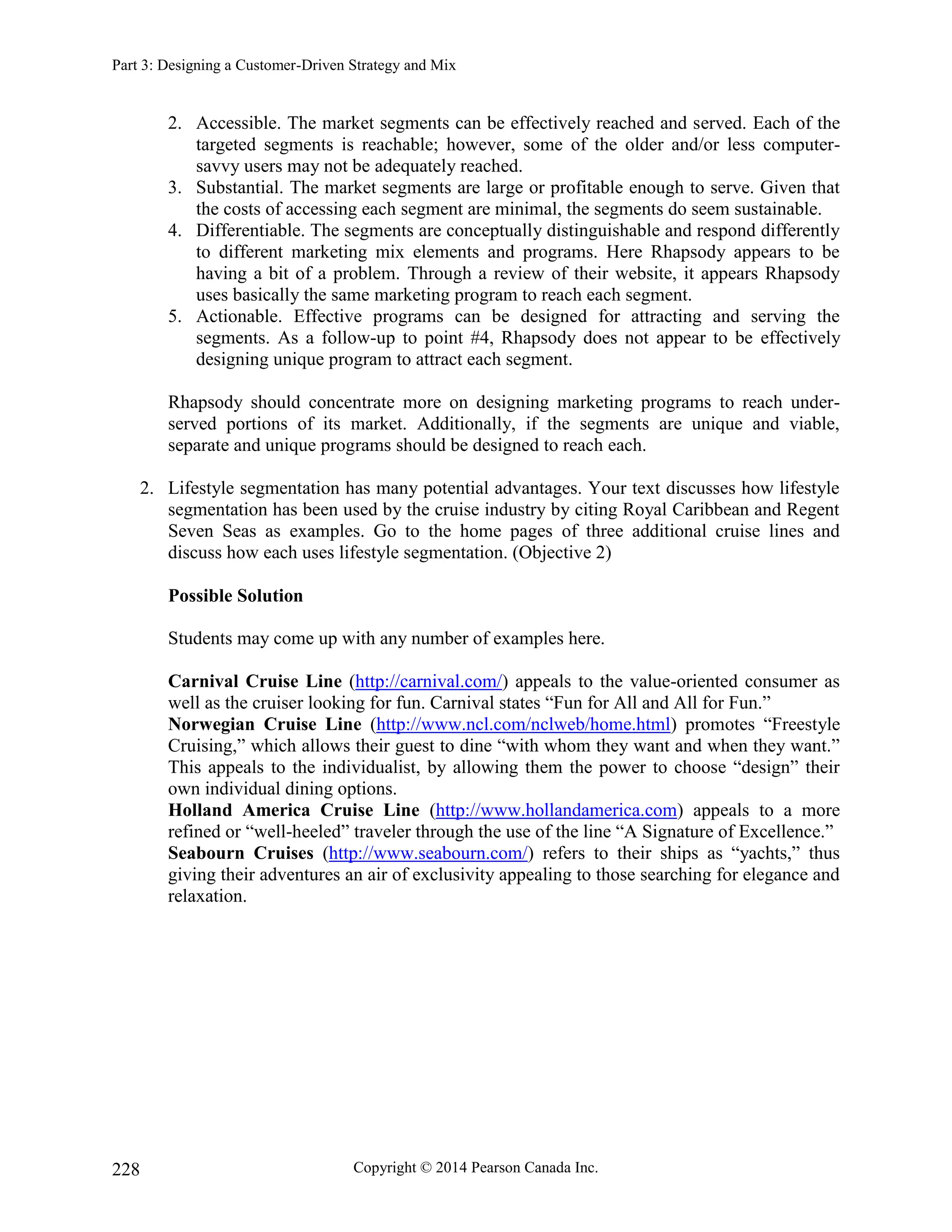 Part 3: Designing a Customer-Driven Strategy and Mix
Copyright © 2014 Pearson Canada Inc.
228
2. Accessible. The market segments can be effectively reached and served. Each of the
targeted segments is reachable; however, some of the older and/or less computer-
savvy users may not be adequately reached.
3. Substantial. The market segments are large or profitable enough to serve. Given that
the costs of accessing each segment are minimal, the segments do seem sustainable.
4. Differentiable. The segments are conceptually distinguishable and respond differently
to different marketing mix elements and programs. Here Rhapsody appears to be
having a bit of a problem. Through a review of their website, it appears Rhapsody
uses basically the same marketing program to reach each segment.
5. Actionable. Effective programs can be designed for attracting and serving the
segments. As a follow-up to point #4, Rhapsody does not appear to be effectively
designing unique program to attract each segment.
Rhapsody should concentrate more on designing marketing programs to reach under-
served portions of its market. Additionally, if the segments are unique and viable,
separate and unique programs should be designed to reach each.
2. Lifestyle segmentation has many potential advantages. Your text discusses how lifestyle
segmentation has been used by the cruise industry by citing Royal Caribbean and Regent
Seven Seas as examples. Go to the home pages of three additional cruise lines and
discuss how each uses lifestyle segmentation. (Objective 2)
Possible Solution
Students may come up with any number of examples here.
Carnival Cruise Line (http://carnival.com/) appeals to the value-oriented consumer as
well as the cruiser looking for fun. Carnival states “Fun for All and All for Fun.”
Norwegian Cruise Line (http://www.ncl.com/nclweb/home.html) promotes “Freestyle
Cruising,” which allows their guest to dine “with whom they want and when they want.”
This appeals to the individualist, by allowing them the power to choose “design” their
own individual dining options.
Holland America Cruise Line (http://www.hollandamerica.com) appeals to a more
refined or “well-heeled” traveler through the use of the line “A Signature of Excellence.”
Seabourn Cruises (http://www.seabourn.com/) refers to their ships as “yachts,” thus
giving their adventures an air of exclusivity appealing to those searching for elegance and
relaxation.
 