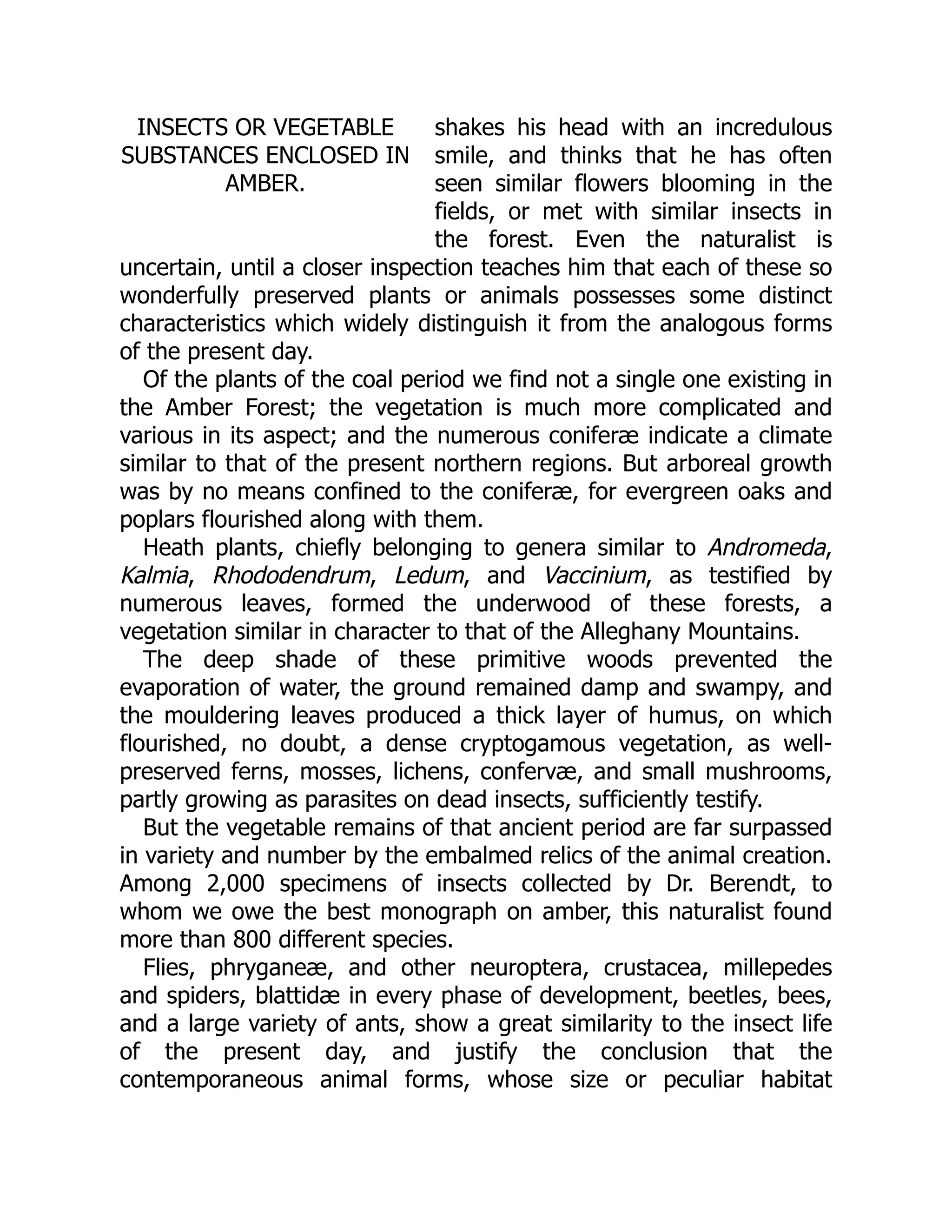 INSECTS OR VEGETABLE
SUBSTANCES ENCLOSED IN
AMBER.
shakes his head with an incredulous
smile, and thinks that he has often
seen similar flowers blooming in the
fields, or met with similar insects in
the forest. Even the naturalist is
uncertain, until a closer inspection teaches him that each of these so
wonderfully preserved plants or animals possesses some distinct
characteristics which widely distinguish it from the analogous forms
of the present day.
Of the plants of the coal period we find not a single one existing in
the Amber Forest; the vegetation is much more complicated and
various in its aspect; and the numerous coniferæ indicate a climate
similar to that of the present northern regions. But arboreal growth
was by no means confined to the coniferæ, for evergreen oaks and
poplars flourished along with them.
Heath plants, chiefly belonging to genera similar to Andromeda,
Kalmia, Rhododendrum, Ledum, and Vaccinium, as testified by
numerous leaves, formed the underwood of these forests, a
vegetation similar in character to that of the Alleghany Mountains.
The deep shade of these primitive woods prevented the
evaporation of water, the ground remained damp and swampy, and
the mouldering leaves produced a thick layer of humus, on which
flourished, no doubt, a dense cryptogamous vegetation, as well-
preserved ferns, mosses, lichens, confervæ, and small mushrooms,
partly growing as parasites on dead insects, sufficiently testify.
But the vegetable remains of that ancient period are far surpassed
in variety and number by the embalmed relics of the animal creation.
Among 2,000 specimens of insects collected by Dr. Berendt, to
whom we owe the best monograph on amber, this naturalist found
more than 800 different species.
Flies, phryganeæ, and other neuroptera, crustacea, millepedes
and spiders, blattidæ in every phase of development, beetles, bees,
and a large variety of ants, show a great similarity to the insect life
of the present day, and justify the conclusion that the
contemporaneous animal forms, whose size or peculiar habitat
 