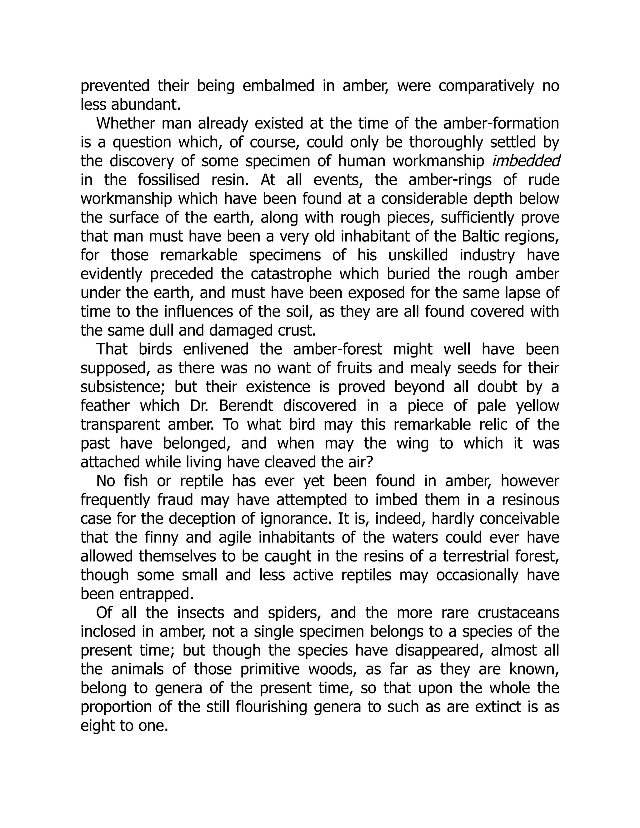 prevented their being embalmed in amber, were comparatively no
less abundant.
Whether man already existed at the time of the amber-formation
is a question which, of course, could only be thoroughly settled by
the discovery of some specimen of human workmanship imbedded
in the fossilised resin. At all events, the amber-rings of rude
workmanship which have been found at a considerable depth below
the surface of the earth, along with rough pieces, sufficiently prove
that man must have been a very old inhabitant of the Baltic regions,
for those remarkable specimens of his unskilled industry have
evidently preceded the catastrophe which buried the rough amber
under the earth, and must have been exposed for the same lapse of
time to the influences of the soil, as they are all found covered with
the same dull and damaged crust.
That birds enlivened the amber-forest might well have been
supposed, as there was no want of fruits and mealy seeds for their
subsistence; but their existence is proved beyond all doubt by a
feather which Dr. Berendt discovered in a piece of pale yellow
transparent amber. To what bird may this remarkable relic of the
past have belonged, and when may the wing to which it was
attached while living have cleaved the air?
No fish or reptile has ever yet been found in amber, however
frequently fraud may have attempted to imbed them in a resinous
case for the deception of ignorance. It is, indeed, hardly conceivable
that the finny and agile inhabitants of the waters could ever have
allowed themselves to be caught in the resins of a terrestrial forest,
though some small and less active reptiles may occasionally have
been entrapped.
Of all the insects and spiders, and the more rare crustaceans
inclosed in amber, not a single specimen belongs to a species of the
present time; but though the species have disappeared, almost all
the animals of those primitive woods, as far as they are known,
belong to genera of the present time, so that upon the whole the
proportion of the still flourishing genera to such as are extinct is as
eight to one.
 