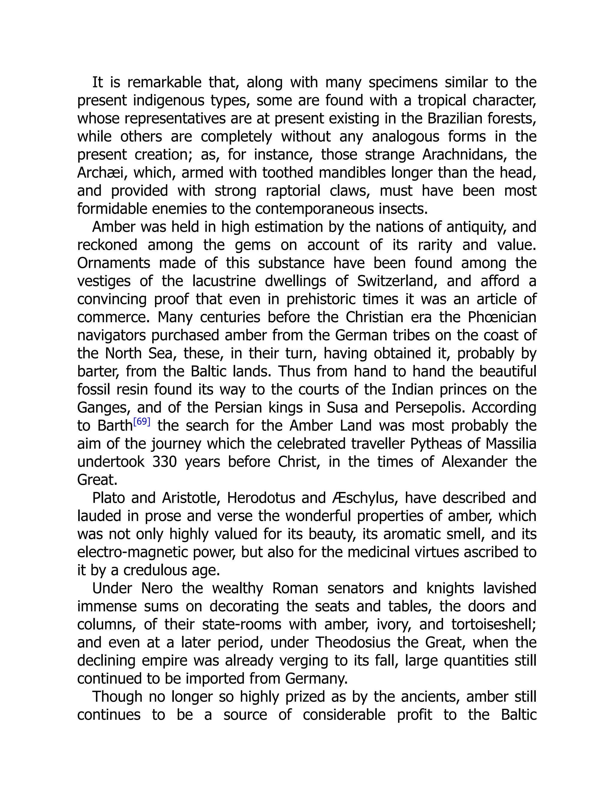 It is remarkable that, along with many specimens similar to the
present indigenous types, some are found with a tropical character,
whose representatives are at present existing in the Brazilian forests,
while others are completely without any analogous forms in the
present creation; as, for instance, those strange Arachnidans, the
Archæi, which, armed with toothed mandibles longer than the head,
and provided with strong raptorial claws, must have been most
formidable enemies to the contemporaneous insects.
Amber was held in high estimation by the nations of antiquity, and
reckoned among the gems on account of its rarity and value.
Ornaments made of this substance have been found among the
vestiges of the lacustrine dwellings of Switzerland, and afford a
convincing proof that even in prehistoric times it was an article of
commerce. Many centuries before the Christian era the Phœnician
navigators purchased amber from the German tribes on the coast of
the North Sea, these, in their turn, having obtained it, probably by
barter, from the Baltic lands. Thus from hand to hand the beautiful
fossil resin found its way to the courts of the Indian princes on the
Ganges, and of the Persian kings in Susa and Persepolis. According
to Barth[69]
the search for the Amber Land was most probably the
aim of the journey which the celebrated traveller Pytheas of Massilia
undertook 330 years before Christ, in the times of Alexander the
Great.
Plato and Aristotle, Herodotus and Æschylus, have described and
lauded in prose and verse the wonderful properties of amber, which
was not only highly valued for its beauty, its aromatic smell, and its
electro-magnetic power, but also for the medicinal virtues ascribed to
it by a credulous age.
Under Nero the wealthy Roman senators and knights lavished
immense sums on decorating the seats and tables, the doors and
columns, of their state-rooms with amber, ivory, and tortoiseshell;
and even at a later period, under Theodosius the Great, when the
declining empire was already verging to its fall, large quantities still
continued to be imported from Germany.
Though no longer so highly prized as by the ancients, amber still
continues to be a source of considerable profit to the Baltic
 