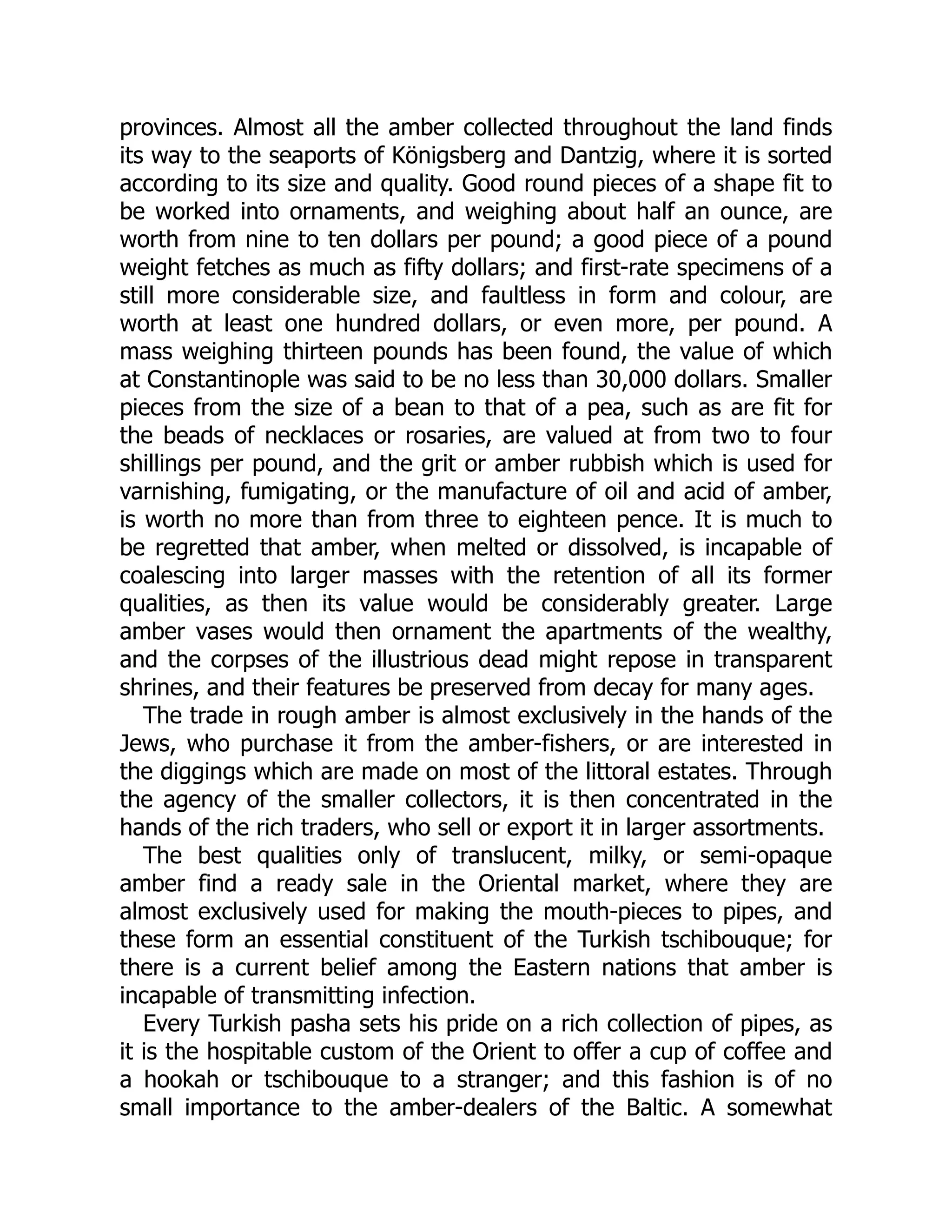 provinces. Almost all the amber collected throughout the land finds
its way to the seaports of Königsberg and Dantzig, where it is sorted
according to its size and quality. Good round pieces of a shape fit to
be worked into ornaments, and weighing about half an ounce, are
worth from nine to ten dollars per pound; a good piece of a pound
weight fetches as much as fifty dollars; and first-rate specimens of a
still more considerable size, and faultless in form and colour, are
worth at least one hundred dollars, or even more, per pound. A
mass weighing thirteen pounds has been found, the value of which
at Constantinople was said to be no less than 30,000 dollars. Smaller
pieces from the size of a bean to that of a pea, such as are fit for
the beads of necklaces or rosaries, are valued at from two to four
shillings per pound, and the grit or amber rubbish which is used for
varnishing, fumigating, or the manufacture of oil and acid of amber,
is worth no more than from three to eighteen pence. It is much to
be regretted that amber, when melted or dissolved, is incapable of
coalescing into larger masses with the retention of all its former
qualities, as then its value would be considerably greater. Large
amber vases would then ornament the apartments of the wealthy,
and the corpses of the illustrious dead might repose in transparent
shrines, and their features be preserved from decay for many ages.
The trade in rough amber is almost exclusively in the hands of the
Jews, who purchase it from the amber-fishers, or are interested in
the diggings which are made on most of the littoral estates. Through
the agency of the smaller collectors, it is then concentrated in the
hands of the rich traders, who sell or export it in larger assortments.
The best qualities only of translucent, milky, or semi-opaque
amber find a ready sale in the Oriental market, where they are
almost exclusively used for making the mouth-pieces to pipes, and
these form an essential constituent of the Turkish tschibouque; for
there is a current belief among the Eastern nations that amber is
incapable of transmitting infection.
Every Turkish pasha sets his pride on a rich collection of pipes, as
it is the hospitable custom of the Orient to offer a cup of coffee and
a hookah or tschibouque to a stranger; and this fashion is of no
small importance to the amber-dealers of the Baltic. A somewhat
 
