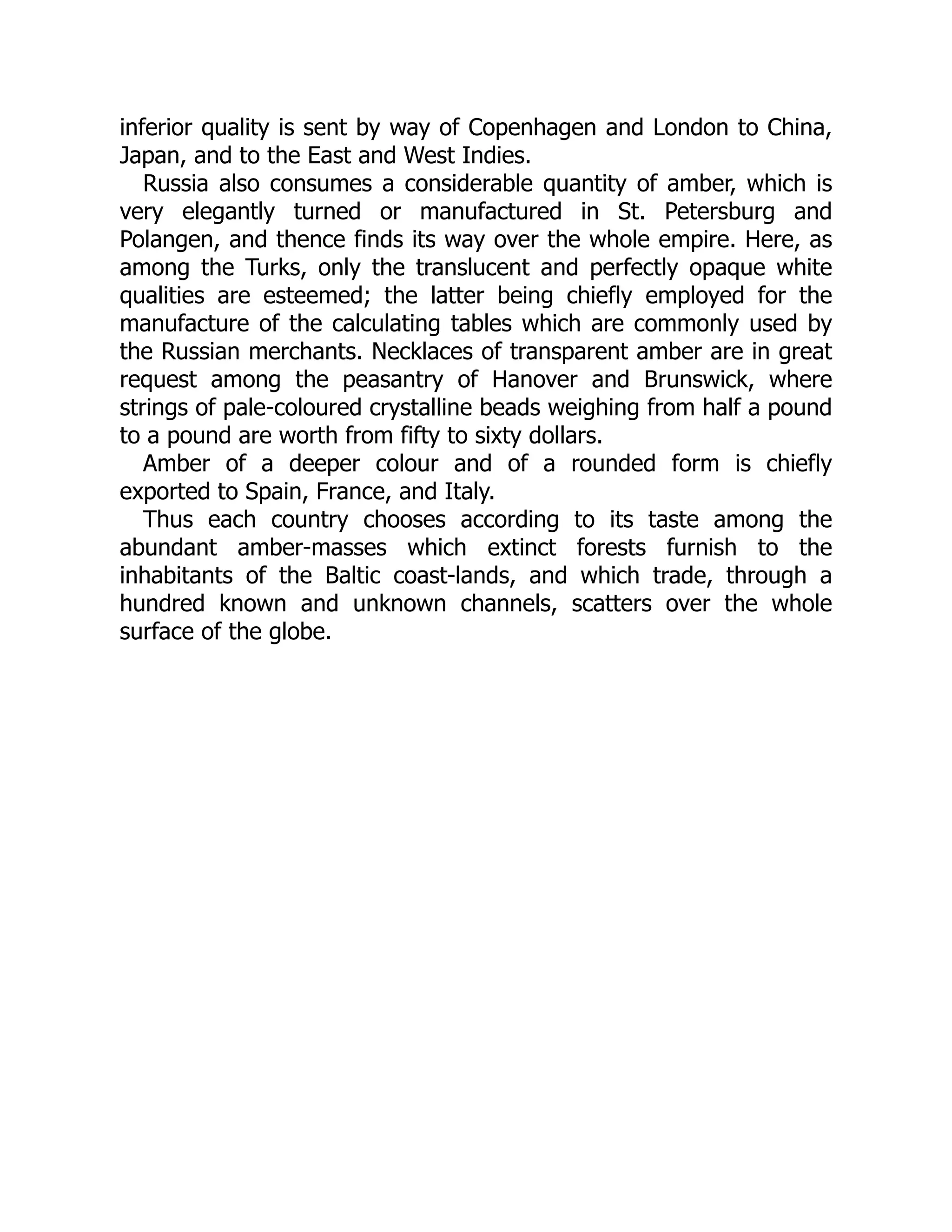 inferior quality is sent by way of Copenhagen and London to China,
Japan, and to the East and West Indies.
Russia also consumes a considerable quantity of amber, which is
very elegantly turned or manufactured in St. Petersburg and
Polangen, and thence finds its way over the whole empire. Here, as
among the Turks, only the translucent and perfectly opaque white
qualities are esteemed; the latter being chiefly employed for the
manufacture of the calculating tables which are commonly used by
the Russian merchants. Necklaces of transparent amber are in great
request among the peasantry of Hanover and Brunswick, where
strings of pale-coloured crystalline beads weighing from half a pound
to a pound are worth from fifty to sixty dollars.
Amber of a deeper colour and of a rounded form is chiefly
exported to Spain, France, and Italy.
Thus each country chooses according to its taste among the
abundant amber-masses which extinct forests furnish to the
inhabitants of the Baltic coast-lands, and which trade, through a
hundred known and unknown channels, scatters over the whole
surface of the globe.
 